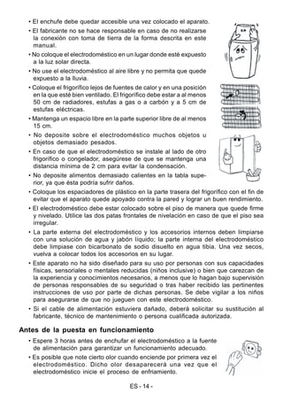 ES - 14 -
• El enchufe debe quedar accesible una vez colocado el aparato.
• El fabricante no se hace responsable en caso de no realizarse
la conexión con toma de tierra de la forma descrita en este
manual.
• No coloque el electrodoméstico en un lugar donde esté expuesto
a la luz solar directa.
• No use el electrodoméstico al aire libre y no permita que quede
expuesto a la lluvia.
• Coloque el frigorífico lejos de fuentes de calor y en una posición
en la que esté bien ventilado. El frigorífico debe estar a al menos
50 cm de radiadores, estufas a gas o a carbón y a 5 cm de
estufas eléctricas.
• Mantenga un espacio libre en la parte superior libre de al menos
15 cm.
• No deposite sobre el electrodoméstico muchos objetos u
objetos demasiado pesados.
• En caso de que el electrodoméstico se instale al lado de otro
frigorífico o congelador, asegúrese de que se mantenga una
distancia mínima de 2 cm para evitar la condensación.
• No deposite alimentos demasiado calientes en la tabla supe-
rior, ya que ésta podría sufrir daños.
• Coloque los espaciadores de plástico en la parte trasera del frigorífico con el fin de
evitar que el aparato quede apoyado contra la pared y lograr un buen rendimiento.
• El electrodoméstico debe estar colocado sobre el piso de manera que quede firme
y nivelado. Utilice las dos patas frontales de nivelación en caso de que el piso sea
irregular.
• La parte externa del electrodoméstico y los accesorios internos deben limpiarse
con una solución de agua y jabón líquido; la parte interna del electrodoméstico
debe limpiase con bicarbonato de sodio disuelto en agua tibia. Una vez secos,
vuelva a colocar todos los accesorios en su lugar.
• Este aparato no ha sido diseñado para su uso por personas con sus capacidades
físicas, sensoriales o mentales reducidas (niños inclusive) o bien que carezcan de
la experiencia y conocimientos necesarios, a menos que lo hagan bajo supervisión
de personas responsables de su seguridad o tras haber recibido las pertinentes
instrucciones de uso por parte de dichas personas. Se debe vigilar a los niños
para asegurarse de que no jueguen con este electrodoméstico.
• Si el cable de alimentación estuviera dañado, deberá solicitar su sustitución al
fabricante, técnico de mantenimiento o persona cualificada autorizada.
Antes de la puesta en funcionamiento
• Espere 3 horas antes de enchufar el electrodoméstico a la fuente
de alimentación para garantizar un funcionamiento adecuado.
• Es posible que note cierto olor cuando enciende por primera vez el
electrodoméstico. Dicho olor desaparecerá una vez que el
electrodoméstico inicie el proceso de enfriamiento.
 