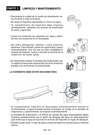 ES - 16 -
PARTE 3. LIMPIEZA Y MANTENIMIENTO
• Desconecte la unidad de la fuente de alimentación an-
tes de llevar a cabo la limpieza.
• No limpie el frigorífico aplicándole un chorro de agua.
• El compartimento del frigorífico debe limpiarse
periódicamente, utilizando una solución de bicarbonato
de sodio y agua tibia.
• Limpie los accesorios por separado con agua y jabón.
No lave los accesorios en el lavavajillas.
• No utilice detergentes, jabones u otros productos
abrasivos. Tras el lavado, aclare con agua limpia y seque
meticulosamente. Una vez que se haya completado el
proceso de limpieza, vuelva a conectar el enchufe de la
unidad con las manos secas.
• Se recomienda realizar la limpieza del condensador con
un cepillo al menos dos veces al año con el fin de ahorrar
energía y de incrementar la productividad.
LA CORRIENTE DEBE ESTAR DESCONECTADA.
• El compartimento frigorífico se descongela automáticamente durante el
funcionamiento; el agua formada durante el proceso se recoge en la bandeja de
evaporación y posteriormente se evapora automáticamente.
• La bandeja de evaporación y el orificio de vaciado del agua descongelada deben
limpiarse periódicamente con el tapón de desagüe del agua de descongelación
para evitar que el agua se acumule en el fondo del frigorífico en lugar de desaguar.
• También puede verter ½ vaso de agua a través del tapón de vaciado para su limpieza
interna.
 