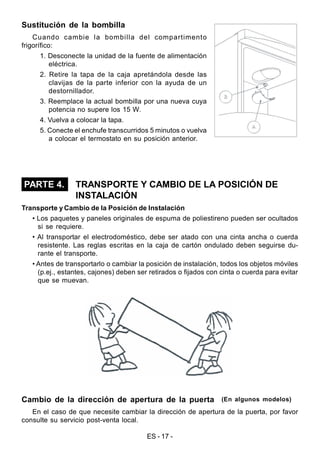 ES - 17 -
Sustitución de la bombilla
Cuando cambie la bombilla del compartimento
frigorífico:
1. Desconecte la unidad de la fuente de alimentación
eléctrica.
2. Retire la tapa de la caja apretándola desde las
clavijas de la parte inferior con la ayuda de un
destornillador.
3. Reemplace la actual bombilla por una nueva cuya
potencia no supere los 15 W.
4. Vuelva a colocar la tapa.
5. Conecte el enchufe transcurridos 5 minutos o vuelva
a colocar el termostato en su posición anterior.
TRANSPORTE Y CAMBIO DE LA POSICIÓN DE
INSTALACIÓN
Transporte y Cambio de la Posición de Instalación
• Los paquetes y paneles originales de espuma de poliestireno pueden ser ocultados
si se requiere.
• Al transportar el electrodoméstico, debe ser atado con una cinta ancha o cuerda
resistente. Las reglas escritas en la caja de cartón ondulado deben seguirse du-
rante el transporte.
• Antes de transportarlo o cambiar la posición de instalación, todos los objetos móviles
(p.ej., estantes, cajones) deben ser retirados o fijados con cinta o cuerda para evitar
que se muevan.
Cambio de la dirección de apertura de la puerta
En el caso de que necesite cambiar la dirección de apertura de la puerta, por favor
consulte su servicio post-venta local.
(En algunos modelos)
PARTE 4.
 
