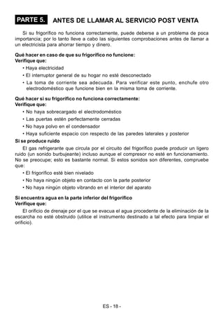 ES - 18 -
PARTE 5. ANTES DE LLAMAR AL SERVICIO POST VENTA
Si su frigorífico no funciona correctamente, puede deberse a un problema de poca
importancia; por lo tanto lleve a cabo las siguientes comprobaciones antes de llamar a
un electricista para ahorrar tiempo y dinero.
Qué hacer en caso de que su frigorífico no funcione:
Verifique que:
• Haya electricidad
• El interruptor general de su hogar no esté desconectado
• La toma de corriente sea adecuada. Para verificar este punto, enchufe otro
electrodoméstico que funcione bien en la misma toma de corriente.
Qué hacer si su frigorífico no funciona correctamente:
Verifique que:
• No haya sobrecargado el electrodoméstico
• Las puertas estén perfectamente cerradas
• No haya polvo en el condensador
• Haya suficiente espacio con respecto de las paredes laterales y posterior
Si se produce ruido
El gas refrigerante que circula por el circuito del frigorífico puede producir un ligero
ruido (un sonido burbujeante) incluso aunque el compresor no esté en funcionamiento.
No se preocupe; esto es bastante normal. Si estos sonidos son diferentes, compruebe
que:
• El frigorífico esté bien nivelado
• No haya ningún objeto en contacto con la parte posterior
• No haya ningún objeto vibrando en el interior del aparato
Si encuentra agua en la parte inferior del frigorífico
Verifique que:
El orificio de drenaje por el que se evacua el agua procedente de la eliminación de la
escarcha no esté obstruido (utilice el instrumento destinado a tal efecto para limpiar el
orificio).
 