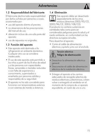 Advertencias
75
ES
1.2 Responsabilidad del fabricante
El fabricante declina toda responsabilidad
por daños sufridos por personas o cosas
ocasionados por:
• uso del aparato distinto al previsto;
• no observancia de las prescripciones
del manual de uso;
• alteración incluso de una sola parte del
aparato;
• uso de repuestos no originales.
1.3 Función del aparato
• Este aparato está destinado a la
refrigeración en ambiente doméstico.
Cualquier otro uso se considera
inadecuado.
• El uso de este aparato está permitido a
los niños a partir de los 8 años de edad
y a las personas con capacidades
físicas, sensoriales o mentales reducidas
o con falta de experiencia y
conocimiento, supervisados o
enseñados por personas adultas y
responsables de su seguridad.
• El aparato no ha sido concebido para
funcionar con temporizadores externos
o con sistemas de mando a distancia.
1.4 Eliminación
Este aparato debe ser desechado
separadamente de los otros
residuos (directivas 2002/95/CE,
2002/96/CE, 2003/108/CE).
El producto no contiene sustancias en
cantidades tales como para ser
consideradas peligrosas para la salud y el
medio ambiente, en conformidad con las
directivas europeas actuales.
Para desechar el aparato:
• Cortar el cable de alimentación
eléctrica y quitarlo junto con el enchufe.
• Entregar el aparato a los centros
adecuados de recogida selectiva de
residuos eléctricos y electrónicos, o bien
volver a entregarlo al vendedor en el
momento de la compra de un aparato
equivalente, en razón de uno a uno.
Tensión eléctrica
Peligro de electrocución
• Desactivar la alimentación eléctrica
general.
• Desconectar el cable de alimentación
eléctrica de la instalación eléctrica.
 