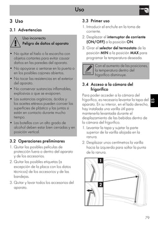 Uso
79
ES
3 Uso
3.1 Advertencias
3.2 Operaciones preliminares
1. Quitar las posibles películas de
protección fuera o dentro del aparato
y de los accesorios.
2. Quitar las posibles etiquetas (a
excepción de la placa con los datos
técnicos) de los accesorios y de las
bandejas.
3. Quitar y lavar todos los accesorios del
aparato.
3.3 Primer uso
1. Introducir el enchufe en la toma de
corriente.
2. Desplazar el interruptor de corriente
(ON/OFF) a la posición ON.
3. Girar el selector del termostato de la
posición MIN a la posición MAX para
programar la temperatura deseada.
3.4 Acceso a la cámara del
frigorífico
Para poder acceder a la cámara del
frigorífico, es necesario levantar la tapa del
aparato. En su interior, en el lado derecho,
hay instalada una varilla útil para
mantenerla levantada durante el
desplazamiento de las bebidas dentro de
la cámara del frigorífico.
1. Levantar la tapa y sujetar la parte
superior de la varilla alojada en la
ranura.
2. Desplazar unos centímetros la varilla
hacia la izquierda para soltar la punta
de la ranura.
Uso incorrecto
Peligro de daños al aparato
• No quitar el hielo o la escarcha con
objetos cortantes para evitar causar
daños en las paredes del aparato.
• No apoyarse o sentarse en la puerta o
en los posibles cajones abiertos.
• No tocar las resistencias en el exterior
del aparato.
• No conservar sustancias inflamables,
explosivas o que se evaporen.
• Las sustancias orgánicas, ácidas y
los aceites etéreos pueden corroer las
superficies de plástico y las juntas si
están en contacto durante mucho
tiempo.
• Las botellas con un alto grado de
alcohol deben estar bien cerradas y en
posición vertical.
Con el aumento de las posiciones,
la temperatura dentro del
frigorífico disminuye.
 
