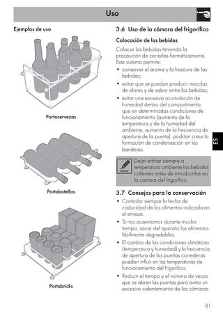 Uso
81
ES
Ejemplos de uso
Portacervezas
Portabotellas
Portabricks
3.6 Uso de la cámara del frigorífico
Colocación de las bebidas
Colocar las bebidas teniendo la
precaución de cerrarlas herméticamente.
Este sistema permite:
• conservar el aroma y la frescura de las
bebidas;
• evitar que se puedan producir mezclas
de olores y de sabor entre las bebidas;
• evitar una excesiva acumulación de
humedad dentro del compartimento,
que en determinadas condiciones de
funcionamiento (aumento de la
temperatura y de la humedad del
ambiente, aumento de la frecuencia de
apertura de la puerta), podrían crear la
formación de condensación en las
bandejas.
3.7 Consejos para la conservación
• Controlar siempre la fecha de
caducidad de los alimentos indicada en
el envase.
• Si nos ausentamos durante mucho
tiempo, sacar del aparato los alimentos
fácilmente degradables.
• El cambio de las condiciones climáticas
(temperatura y humedad) y la frecuencia
de apertura de las puertas correderas
pueden influir en las temperaturas de
funcionamiento del frigorífico.
• Reducir el tiempo y el número de veces
que se abren las puertas para evitar un
excesivo calentamiento de las cámaras.
Dejar enfriar siempre a
temperatura ambiente las bebidas
calientes antes de introducirlas en
la cámara del frigorífico.
 