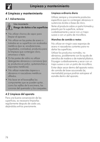 Limpieza y mantenimiento
78
4 Limpieza y mantenimiento
4.1 Advertencias
4.2 Limpieza del aparato
Para una buena conservación de las
superficies, es necesario limpiarlas
regularmente después de cada uso,
dejándolas enfriar previamente.
Limpieza ordinaria diaria
Utilizar siempre y únicamente productos
específicos que no contengan abrasivos ni
sustancias ácidas a base de cloro.
Verter el producto sobre un paño húmedo y
pasarlo por la superficie, aclarar
cuidadosamente y secar con un trapo
suave o con un paño de microfibra.
Manchas de comida o restos
No utilizar en ningún caso esponjas de
acero ni rascadores cortantes para no
dañar las superficies.
Utilizar los productos normales, no
abrasivos, posiblemente con la ayuda de
utensilios de madera o de material plástico.
Enjuagar cuidadosamente y secar con un
trapo suave o con un paño de microfibra.
Evitar dejar secar dentro del aparato restos
de comida de base azucarada (ej.
mermelada) porque podrían estropear el
esmalte dentro del aparato.
Uso incorrecto
Riesgo de daños a las superficies
• No utilizar chorros de vapor para
limpiar el aparato.
• No utilizar en las partes de acero o
tratadas en su superficie con acabados
metálicos (por ej. anodizaciones,
niquelados, cromados), productos para
la limpieza que contengan cloro,
amoniaco o lejía.
• En las partes de vidrio no utilizar
detergentes abrasivos o corrosivos (por
ej. productos en polvo, quitamanchas y
esponjitas metálicas).
• No utilizar materiales ásperos o
abrasivos ni rascadores metálicos
afilados.
• No lavar en el lavavajillas los
componentes que se pueden quitar,
como las rejillas de la encimera, las
coronas del quemador y los casquetes.
 