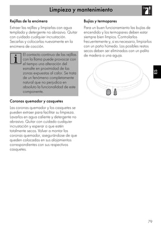 Limpieza y mantenimiento
79
ES
Rejillas de la encimera
Extraer las rejillas y limpiarlas con agua
templada y detergente no abrasivo. Quitar
con cuidado cualquier incrustación.
Secarlas y colocarlas nuevamente en la
encimera de cocción.
Coronas quemador y casquetes
Las coronas quemador y los casquetes se
pueden extraer para facilitar su limpieza.
Lavarlos en agua caliente y detergente no
abrasivo. Quitar con cuidado cualquier
incrustación y esperar a que estén
totalmente secos. Volver a montar las
coronas quemador, asegurándose de que
queden colocadas en sus alojamientos
correspondientes con sus respectivos
casquetes.
Bujías y termopares
Para un buen funcionamiento las bujías de
encendido y los termopares deben estar
siempre bien limpios. Controlarlos
frecuentemente y, si es necesario, limpiarlos
con un paño húmedo. Los posibles restos
secos deben ser eliminados con un palito
de madera o una aguja.El contacto continuo de las rejillas
con la llama puede provocar con
el tiempo una alteración del
esmalte en proximidad de las
zonas expuestas al calor. Se trata
de un fenómeno completamente
natural que no perjudica en
absoluto la funcionalidad de este
componente.
 