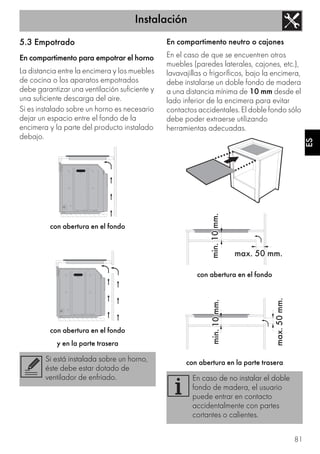 Instalación
81
ES
5.3 Empotrado
En compartimento para empotrar el horno
La distancia entre la encimera y los muebles
de cocina o los aparatos empotrados
debe garantizar una ventilación suficiente y
una suficiente descarga del aire.
Si es instalado sobre un horno es necesario
dejar un espacio entre el fondo de la
encimera y la parte del producto instalado
debajo.
con abertura en el fondo
con abertura en el fondo
y en la parte trasera
En compartimento neutro o cajones
En el caso de que se encuentren otros
muebles (paredes laterales, cajones, etc.),
lavavajillas o frigoríficos, bajo la encimera,
debe instalarse un doble fondo de madera
a una distancia mínima de 10 mm desde el
lado inferior de la encimera para evitar
contactos accidentales. El doble fondo sólo
debe poder extraerse utilizando
herramientas adecuadas.
con abertura en el fondo
con abertura en la parte traseraSi está instalada sobre un horno,
éste debe estar dotado de
ventilador de enfriado. En caso de no instalar el doble
fondo de madera, el usuario
puede entrar en contacto
accidentalmente con partes
cortantes o calientes.
 