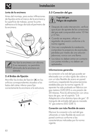 Instalación
82
Junta de la encimera
Antes del montaje, para evitar infiltraciones
de líquidos entre el marco de la encimera y
la superficie de trabajo, poner la junta
adhesiva a lo largo de todo el perímetro de
la encimera.
5.4 Bridas de fijación
Atornillar las bridas de fijación (A) en los
orificios correspondientes situados a los
lados del cárter inferior para fijar
correctamente la encimera a la estructura.
5.5 Conexión del gas
Informaciones generales
La conexión a la red del gas puede ser
efectuada con un tubo rígido de cobre o
con un tubo flexible de acero en pared
continua y respetando las prescripciones
establecidas por la norma vigente. El
aparato ha sido probado en fábrica con
gas metano G20 (2H) a una presión de
20 mbares. Para la alimentación con otros
tipos de gas, ver el capítulo “5.6
Adaptación a los distintos tipos de gas”. El
manguito de entrada del gas es roscado
½” gas externo (ISO 228-1).
Conexión con tubo flexible de acero
Efectuar la conexión a la red del gas
utilizando un tubo flexible de acero en
pared continua conforme a las
características indicadas por la norma
vigente.
No fijar la encimera con silicona.
Si es necesario, no permitiría
eliminarla de la encimera sin
dañarla.
Fuga del gas
Peligro de explosión
• Después de cada intervención, verificar
que el par de apriete de las conexiones
del gas esté comprendido entre 10 Nm
y15 Nm.
• Cuando se requiere, utilizar un
regulador de presión conforme a la
norma vigente.
• Una vez completada la instalación,
comprobar la presencia de eventuales
pérdidas por medio de una solución
jabonosa, nunca con una llama.
• Los tubos no deben entrar en contacto
con partes móviles y no deben ser
aplastados.
 