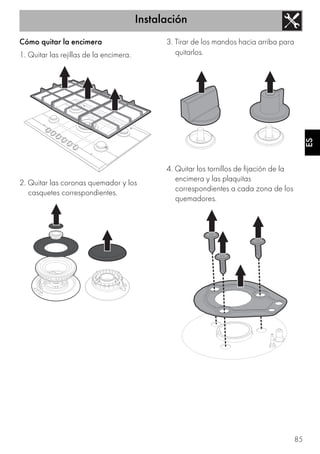 Instalación
85
ES
Cómo quitar la encimera
1. Quitar las rejillas de la encimera.
2. Quitar las coronas quemador y los
casquetes correspondientes.
3. Tirar de los mandos hacia arriba para
quitarlos.
4. Quitar los tornillos de fijación de la
encimera y las plaquitas
correspondientes a cada zona de los
quemadores.
 