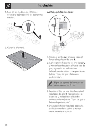 Instalación
86
5. Sólo en los modelos de 70 cm es
necesario además quitar los dos tornillos
traseros.
6. Quitar la encimera.
Sustitución de los inyectores
1. Aflojar el tornillo A y empujar hasta el
fondo el regulador del aire B.
2. Con una llave fija quitar los inyectores C
y montar los adecuados al nuevo tipo de
gas, siguiendo las indicaciones
indicadas en las tablas correspondientes
(véase “Tipos de gas y Países de
pertenencia”).
3. Regular el flujo de aire desplazando el
regulador de aire B, hasta obtener la
distancia D indicada en el cuadro
correspondiente (véase “Tipos de gas y
Países de pertenencia”).
4. Después de haber regulado cada uno
de los quemadores volver a montar
correctamente el aparato.
El par de apriete del inyector no
debe superar los 3 Nm.
 