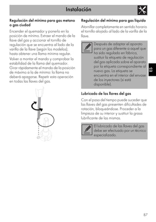 Instalación
87
ES
Regulación del mínimo para gas metano
o gas ciudad
Encender el quemador y ponerlo en la
posición de mínimo. Extraer el mando de la
llave del gas y accionar el tornillo de
regulación que se encuentra al lado de la
varilla de la llave (según los modelos),
hasta obtener una llama mínima regular.
Volver a montar el mando y comprobar la
estabilidad de la llama del quemador.
Girar rápidamente el mando de la posición
de máximo a la de mínimo: la llama no
deberá apagarse. Repetir esta operación
en todas las llaves del gas.
Regulación del mínimo para gas líquido
Atornillar completamente en sentido horario
el tornillo alojado al lado de la varilla de la
llave.
Lubricado de las llaves del gas
Con el paso del tiempo puede suceder que
las llaves del gas presenten dificultades de
rotación, bloqueándose. Proceder a la
limpieza de su interior y sustituir la grasa
lubrificante de las mismas.
Después de adaptar el aparato
para un gas diferente a aquel que
ha sido regulado en fábrica,
sustituir la etiqueta de regulación
del gas aplicada sobre el aparato
por la etiqueta correspondiente al
nuevo gas. La etiqueta se
encuentra en el interior del envase
de los inyectores (si está
disponible).
El lubricado de las llaves del gas
debe ser efectuado por un técnico
especializado.
 