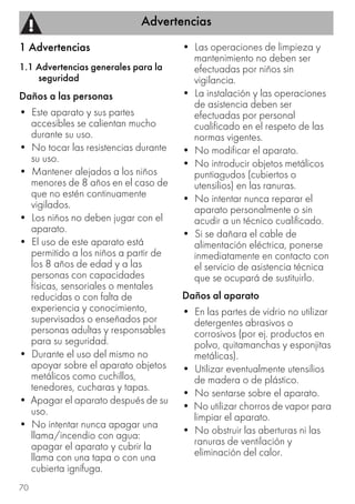 Advertencias
70
1 Advertencias
1.1 Advertencias generales para la
seguridad
Daños a las personas
• Este aparato y sus partes
accesibles se calientan mucho
durante su uso.
• No tocar las resistencias durante
su uso.
• Mantener alejados a los niños
menores de 8 años en el caso de
que no estén continuamente
vigilados.
• Los niños no deben jugar con el
aparato.
• El uso de este aparato está
permitido a los niños a partir de
los 8 años de edad y a las
personas con capacidades
físicas, sensoriales o mentales
reducidas o con falta de
experiencia y conocimiento,
supervisados o enseñados por
personas adultas y responsables
para su seguridad.
• Durante el uso del mismo no
apoyar sobre el aparato objetos
metálicos como cuchillos,
tenedores, cucharas y tapas.
• Apagar el aparato después de su
uso.
• No intentar nunca apagar una
llama/incendio con agua:
apagar el aparato y cubrir la
llama con una tapa o con una
cubierta ignífuga.
• Las operaciones de limpieza y
mantenimiento no deben ser
efectuadas por niños sin
vigilancia.
• La instalación y las operaciones
de asistencia deben ser
efectuadas por personal
cualificado en el respeto de las
normas vigentes.
• No modificar el aparato.
• No introducir objetos metálicos
puntiagudos (cubiertos o
utensilios) en las ranuras.
• No intentar nunca reparar el
aparato personalmente o sin
acudir a un técnico cualificado.
• Si se dañara el cable de
alimentación eléctrica, ponerse
inmediatamente en contacto con
el servicio de asistencia técnica
que se ocupará de sustituirlo.
Daños al aparato
• En las partes de vidrio no utilizar
detergentes abrasivos o
corrosivos (por ej. productos en
polvo, quitamanchas y esponjitas
metálicas).
• Utilizar eventualmente utensilios
de madera o de plástico.
• No sentarse sobre el aparato.
• No utilizar chorros de vapor para
limpiar el aparato.
• No obstruir las aberturas ni las
ranuras de ventilación y
eliminación del calor.
 