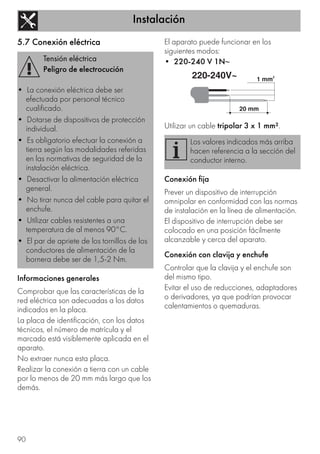 Instalación
90
5.7 Conexión eléctrica
Informaciones generales
Comprobar que las características de la
red eléctrica son adecuadas a los datos
indicados en la placa.
La placa de identificación, con los datos
técnicos, el número de matrícula y el
marcado está visiblemente aplicada en el
aparato.
No extraer nunca esta placa.
Realizar la conexión a tierra con un cable
por lo menos de 20 mm más largo que los
demás.
El aparato puede funcionar en los
siguientes modos:
• 220-240 V 1N~
Utilizar un cable tripolar 3 x 1 mm².
Conexión fija
Prever un dispositivo de interrupción
omnipolar en conformidad con las normas
de instalación en la línea de alimentación.
El dispositivo de interrupción debe ser
colocado en una posición fácilmente
alcanzable y cerca del aparato.
Conexión con clavija y enchufe
Controlar que la clavija y el enchufe son
del mismo tipo.
Evitar el uso de reducciones, adaptadores
o derivadores, ya que podrían provocar
calentamientos o quemaduras.
Tensión eléctrica
Peligro de electrocución
• La conexión eléctrica debe ser
efectuada por personal técnico
cualificado.
• Dotarse de dispositivos de protección
individual.
• Es obligatorio efectuar la conexión a
tierra según las modalidades referidas
en las normativas de seguridad de la
instalación eléctrica.
• Desactivar la alimentación eléctrica
general.
• No tirar nunca del cable para quitar el
enchufe.
• Utilizar cables resistentes a una
temperatura de al menos 90°C.
• El par de apriete de los tornillos de los
conductores de alimentación de la
bornera debe ser de 1,5-2 Nm.
Los valores indicados más arriba
hacen referencia a la sección del
conductor interno.
220-240V~ 1 mm
2
20 mm
 