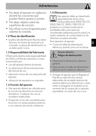Advertencias
71
ES
• No dejar el aparato sin vigilancia
durante las cocciones que
puedan liberar grasas y aceites.
• No dejar objetos sobre las
superficies de cocción.
• No utilizar nunca el aparato para
calentar la vivienda.
1.2 Placa de identificación
• La placa de identificación lleva los datos
técnicos, el número de matrícula y el
marcado. La placa de identificación no
se debe quitar nunca.
1.3 Responsabilidad del fabricante
El fabricante declina toda responsabilidad
por daños sufridos por personas o cosas
ocasionados por:
• uso del aparato distinto al previsto;
• no observancia de las prescripciones
del manual de uso;
• alteración incluso de una sola parte del
aparato;
• utilización de repuestos no originales.
1.4 Función del aparato
• Este aparato deberá ser utilizado para
la cocción de alimentos en entornos
domésticos. Cualquier otro uso se
considera inadecuado.
• El aparato no ha sido concebido para
funcionar con temporizadores externos
o con sistemas de mando a distancia.
1.5 Eliminación
Este aparato debe ser desechado
separadamente de los otros
residuos (directivas 2002/95/CE,
2002/96/CE, 2003/108/CE). El
producto no contiene sustancias en
cantidades tales como para ser
consideradas peligrosas para la salud y el
medio ambiente, en conformidad con las
directivas europeas actuales.
Para desechar el aparato:
• Cortar el cable de alimentación
eléctrica y quitarlo junto con la clavija.
• Entregar el aparato que ha llegado al
final de su vida útil a los centros
adecuados de recogida selectiva de
residuos eléctricos y electrónicos, o bien
volver a entregarlo al vendedor en el
momento de la compra de un aparato
equivalente, en razón de uno a uno.
Tensión eléctrica
Peligro de electrocución
• Desactivar la alimentación eléctrica
general.
• Desconectar el cable de alimentación
eléctrica de la instalación eléctrica.
 