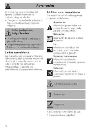 Advertencias
72
Se precisa que para el embalaje del
aparato se utilizan materiales no
contaminantes y reciclables.
• Entregar los materiales del embalaje a
los centros adecuados de recogida
selectiva.
1.6 Este manual de uso
Este manual de uso forma parte integrante
del aparato y debe guardarse íntegro y al
alcance de la mano del usuario durante
todo el ciclo de vida del aparato.
Antes de utilizar el aparato, leer
detenidamente el presente manual de uso.
1.7 Cómo leer el manual de uso
Este manual de uso utiliza las siguientes
convenciones de lectura:
1. Secuencia de instrucciones de uso.
• Instrucción de uso individual.
Embalajes de plástico
Peligro de asfixia
• No dejar sin custodia el embalaje ni
partes del mismo.
• No permitir que los niños jueguen con
las bolsas de plástico del embalaje.
Advertencias
Información general sobre este
manual de uso, de seguridad y
para la eliminación final.
Descripción
Descripción del aparato y de sus
accesorios.
Uso
Información sobre el uso del
aparato y de los accesorios,
consejos para la cocción.
Limpieza y mantenimiento
Información para limpiar
correctamente el aparato y para su
mantenimiento.
Instalación
Información para el técnico
cualificado: instalación, arranque y
prueba.
Advertencia de seguridad
Información
Sugerencia
 