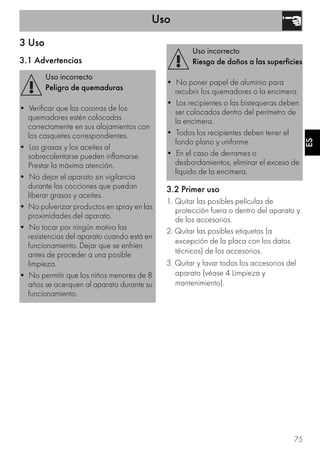 Uso
75
ES
3 Uso
3.1 Advertencias
3.2 Primer uso
1. Quitar las posibles películas de
protección fuera o dentro del aparato y
de los accesorios.
2. Quitar las posibles etiquetas (a
excepción de la placa con los datos
técnicos) de los accesorios.
3. Quitar y lavar todos los accesorios del
aparato (véase 4 Limpieza y
mantenimiento).
Uso incorrecto
Peligro de quemaduras
• Verificar que las coronas de los
quemadores estén colocadas
correctamente en sus alojamientos con
los casquetes correspondientes.
• Las grasas y los aceites al
sobrecalentarse pueden inflamarse.
Prestar la máxima atención.
• No dejar el aparato sin vigilancia
durante las cocciones que puedan
liberar grasas y aceites.
• No pulverizar productos en spray en las
proximidades del aparato.
• No tocar por ningún motivo las
resistencias del aparato cuando está en
funcionamiento. Dejar que se enfríen
antes de proceder a una posible
limpieza.
• No permitir que los niños menores de 8
años se acerquen al aparato durante su
funcionamiento.
Uso incorrecto
Riesgo de daños a las superficies
• No poner papel de aluminio para
recubrir los quemadores o la encimera.
• Los recipientes o las bistequeras deben
ser colocados dentro del perímetro de
la encimera.
• Todos los recipientes deben tener el
fondo plano y uniforme.
• En el caso de derrames o
desbordamientos, eliminar el exceso de
líquido de la encimera.
 