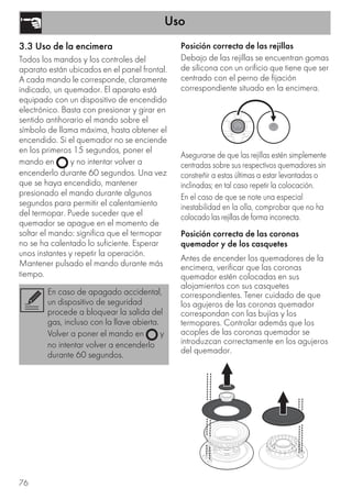 Uso
76
3.3 Uso de la encimera
Todos los mandos y los controles del
aparato están ubicados en el panel frontal.
A cada mando le corresponde, claramente
indicado, un quemador. El aparato está
equipado con un dispositivo de encendido
electrónico. Basta con presionar y girar en
sentido antihorario el mando sobre el
símbolo de llama máxima, hasta obtener el
encendido. Si el quemador no se enciende
en los primeros 15 segundos, poner el
mando en y no intentar volver a
encenderlo durante 60 segundos. Una vez
que se haya encendido, mantener
presionado el mando durante algunos
segundos para permitir el calentamiento
del termopar. Puede suceder que el
quemador se apague en el momento de
soltar el mando: significa que el termopar
no se ha calentado lo suficiente. Esperar
unos instantes y repetir la operación.
Mantener pulsado el mando durante más
tiempo.
Posición correcta de las rejillas
Debajo de las rejillas se encuentran gomas
de silicona con un orificio que tiene que ser
centrado con el perno de fijación
correspondiente situado en la encimera.
Asegurarse de que las rejillas estén simplemente
centradas sobre sus respectivos quemadores sin
constreñir a estas últimas a estar levantadas o
inclinadas; en tal caso repetir la colocación.
En el caso de que se note una especial
inestabilidad en la olla, comprobar que no ha
colocado las rejillas de forma incorrecta.
Posición correcta de las coronas
quemador y de los casquetes
Antes de encender los quemadores de la
encimera, verificar que las coronas
quemador estén colocadas en sus
alojamientos con sus casquetes
correspondientes. Tener cuidado de que
los agujeros de las coronas quemador
correspondan con las bujías y los
termopares. Controlar además que los
acoples de las coronas quemador se
introduzcan correctamente en los agujeros
del quemador.
En caso de apagado accidental,
un dispositivo de seguridad
procede a bloquear la salida del
gas, incluso con la llave abierta.
Volver a poner el mando en y
no intentar volver a encenderlo
durante 60 segundos.
 