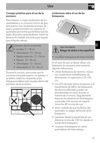 Uso
77
ES
Consejos prácticos para el uso de la
encimera
Para obtener un mejor rendimiento de los
quemadores y un consumo mínimo de gas,
será preciso usar recipientes provistos de
tapa y proporcionados con respecto al
quemador para evitar que la llama roce los
lados. Al producirse la ebullición, reducir la
llama en la medida suficiente para impedir
que el líquido rebose.
Durante la cocción, para evitar que la
encimera o la parte superior, se quemen o
se dañen, todos los recipientes o las
bistequeras deben estar situados dentro del
perímetro de la encimera.
Limitaciones sobre el uso de las
bistequeras
En el caso de que se desee utilizar una
bistequera es necesario tener presente
algunas indicaciones:
• utilizar bistequeras de aluminio, incluso
con revestimiento antiadherente, de
dimensiones no superiores a 35 x 26
cm;
• con el fin de evitar daños al aparato y al
revestimiento de teflón, las bistequeras
de aluminio teflonado pueden ser
precalentadas en vacío durante un
máximo de 5 minutos. Seguidamente
disponer los alimentos en la bistequera,
y proceder a la cocción sin superar
nunca los 40 minutos de uso;
• tener cuidado de que las llamas del
quemador no salgan del borde de la
bistequera;
• mantener desde la pared lateral una
distancia mínima de 150 mm desde el
borde de la bistequera;
• no poner la bistequera en varios
quemadores al mismo tiempo.
Diámetro de los recipientes:
• Auxiliar: 7 - 18 cm.
• Semirrápido: 10 - 24 cm.
• Rápido reducido 12 - 24 cm.
• Rápido: 14 - 26 cm.
• Ultrarrápido: 12 - 26 cm.
• Ultrarrápido 2: 12 - 26 cm.
Uso incorrecto
Riesgo de daños a las superficies
• no utilizar bistequeras de hierro forjado.
 