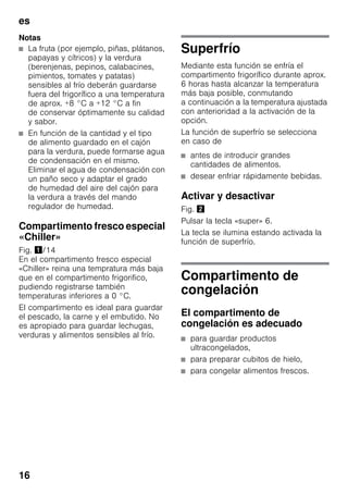 es
16
Notas
■ La fruta (por ejemplo, piñas, plátanos,
papayas y cítricos) y la verdura
(berenjenas, pepinos, calabacines,
pimientos, tomates y patatas)
sensibles al frío deberán guardarse
fuera del frigorífico a una temperatura
de aprox. +8 °C a +12 °C a fin
de conservar óptimamente su calidad
y sabor.
■ En función de la cantidad y el tipo
de alimento guardado en el cajón
para la verdura, puede formarse agua
de condensación en el mismo.
Eliminar el agua de condensación con
un paño seco y adaptar el grado
de humedad del aire del cajón para
la verdura a través del mando
regulador de humedad.
Compartimento fresco especial
«Chiller»
Fig. !/14
En el compartimento fresco especial
«Chiller» reina una tempratura más baja
que en el compartimento frigorifico,
pudiendo registrarse también
temperaturas inferiores a 0 °C.
El compartimento es ideal para guardar
el pescado, la carne y el embutido. No
es apropiado para guardar lechugas,
verduras y alimentos sensibles al frío.
Superfrío
Mediante esta función se enfría el
compartimento frigorífico durante aprox.
6 horas hasta alcanzar la temperatura
más baja posible, conmutando
a continuación a la temperatura ajustada
con anterioridad a la activación de la
opción.
La función de superfrío se selecciona
en caso de
■ antes de introducir grandes
cantidades de alimentos.
■ desear enfriar rápidamente bebidas.
Activar y desactivar
Fig. "
Pulsar la tecla «super» 6.
La tecla se ilumina estando activada la
función de superfrío.
Compartimento de
congelación
El compartimento de
congelación es adecuado
■ para guardar productos
ultracongelados,
■ para preparar cubitos de hielo,
■ para congelar alimentos frescos.
 