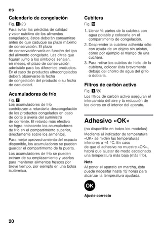 es
20
Calendario de congelación
Fig. !/23
Para evitar las pérdidas de calidad
y valor nutritivo de los alimentos
congelados, éstos deberán consumirse
antes de que caduque su plazo máximo
de conservación. El plazo
de conservación varía en función del tipo
del alimento congelado. Las cifras que
figuran junto a los símbolos señalan,
en meses, el plazo de conservación
admisible para los diferentes productos.
En el caso de productos ultracongelados
deberá observarse la fecha
de congelación del producto o su fecha
de caducidad.
Acumuladores de frío
Fig. '
Los acumuladores de frío
contribuyen a retardar la descongelación
de los productos congelados en caso
de corte o avería del suministro
de corriente. El retardo más efectivo
se logra colocando los acumuladores
de frío en el compartimento superior,
directamente sobre los alimentos.
Para mejor aprovechamiento del espacio
disponible, los acumuladores se pueden
guardar el compartimento de la puerta.
Los acumuladores de frío se pueden
extraer de su emplazamiento y usarlos
para mantener alimentos frescos por
breve tiempo, por ejemplo en una bolsa
isotérmica.
Cubitera
Fig. *
1. Llenar ¾ partes de la cubitera con
agua potable y colocarla en el
compartimento de congelación.
2. Desprender la cubitera adherida sólo
con ayuda de un objeto sin aristas,
como por ejemplo el mango de una
cuchara.
3. Para retirar los cubitos de hielo de la
cubitera, colocar ésta brevemente
debajo del chorro de agua del grifo
o doblarla.
Filtros de carbón activo
Fig. !/20
Los filtros de carbón activo aseguran el
intercambio del aire y la reducción de
los olores en el interior del aparato.
Adhesivo «OK»
(no disponible en todos los modelos)
Mediante el indicador de temperatura
«OK» se miden las temperaturas
inferiores a +4 °C. En caso
de que el adhesivo no muestre «OK».,
habrá que ajustar de modo escalonado
una temperatura más baja (más frío).
Nota
Al poner el aparato en marcha, éste
puede necesitar hasta 12 horas para
alcanzar la temperatura ajustada.
Ajuste correcto
 