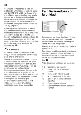 es
10
El aparato corresponde al tipo de
protección I. Conectar el aparato a una
red de 220–240 V/50 Hz de corriente
monofásica (corriente alterna) a través
de una toma de corriente instalada
correctamente y provista de conductor
de protección. La toma de corriente
debe estar protegida con un fusible de
10–16 amperios.
En los aparatos destinados a países
fuera del continente europeo deberá
verificarse si los valores de la tensión de
conexión y el tipo de corriente que
figuran en la placa de características del
aparato coinciden con los de la red
nacional. Ambos números se encuentran
en la placa de características del
aparato. Fig. ,
m Advertencia
El aparato no se podrá conectar en
ningún caso a conectores electrónicos
para ahorro energético.
Nuestros aparatos se pueden conectar
a rectificadores de corriente por onda
sinusoidal o conmutados por red. Los
rectificadores conmutados por red se
emplean en las instalaciones
fotovoltaicas conectadas directamente
a la red pública de abastecimiento
de corriente eléctrica. Para aplicaciones
aisladas, como por ejemplo en buques
o albergues de montaña que
no disponen de conexión a la red
eléctrica, tienen que emplearse
rectificadores de onda sinusoidal.
Familiarizándose con
la unidad
Despliegue, por favor, la última página
con las ilustraciones. Las presentes
instrucciones de uso son válidas para
varios modelos de aparato.
El equipamiento de los distintos modelos
puede variar.
Por ello es posible que las ilustraciones
muestren detalles y características de
equipamiento que no concuerdan con
las de su aparato concreto.
Fig. !
* No disponible en todos los modelos.
1-8 Elementos de mando
9 Interruptor de la iluminación
interior
10 Iluminación interior (LED)
11 Abertura de salida del aire
12 Baldas en el compartimento
frigorífico
13 Cajón para la verdura
14 Compartimento fresco especial
«Chiller»
 