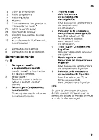 es
11
Elementos de mando
Fig. "
Nota
En caso de permanecer el aparato
durante un cierto tiempo sin usar, la
pantalla del cuadro de mandos conmuta
al modo de ahorro energético.
15 Cajón de congelación
16 Rejilla congeladora
17 Patas regulables
18 Huevera
19 Compartimentos para guardar la
mantequilla y el queso *
20 Filtros de carbón activo
21 Retenedor de botellas *
22 Botellero para guardar botellas
grandes
23 Acumuladores de frío/Calendario
de congelación *
A Compartimento frigorífico
B Compartimento de congelación
1 Tecla para conexión
y desconexión del aparato
para la conexión y desconexión
del aparato completo.
2 Tecla «alarm»
Desactiva la alarma acústica
(véase el capítulo «Función
alarm»).
3 Tecla «super» Compartimento
de congelación
Conecta y desconecta la función
de supercongelación.
4 Tecla de ajuste
de la temperatura
del compartimento
de congelación
Sirve para ajustar la temperatura
del compartimento
de congelación.
5 Indicación de la temperatura
compartimento de congelación
Las cifras indican, en °C,
la temperatura ajustada
en el compartimento
de congelación.
6 Tecla «super» Compartimento
frigorífico
Conecta y desconecta la función
de superfrío.
7 Mando regulador de la
temperatura del compartimento
frigorífico
Sirve para ajustar la temperatura
del compartimento frigorífico.
8 Indicador de la temperatura
del compartimento frigorífico
Las cifras indican, en °C, la
temperatura ajustada
en el compartimento frigorífico.
 