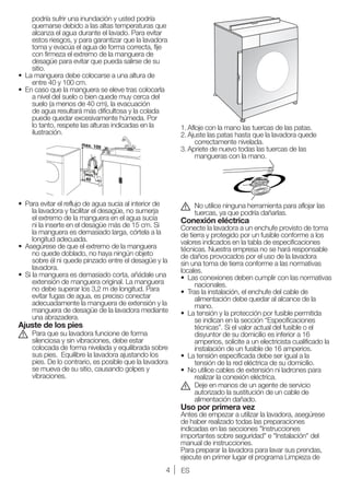 4 ES
podría sufrir una inundación y usted podría
quemarse debido a las altas temperaturas que
alcanza el agua durante el lavado. Para evitar
estos riesgos, y para garantizar que la lavadora
toma y evacúa el agua de forma correcta, fije
con firmeza el extremo de la manguera de
desagüe para evitar que pueda salirse de su
sitio.
•	 La manguera debe colocarse a una altura de
entre 40 y 100 cm.
•	 En caso que la manguera se eleve tras colocarla
a nivel del suelo o bien quede muy cerca del
suelo (a menos de 40 cm), la evacuación
de agua resultará más dificultosa y la colada
puede quedar excesivamente húmeda. Por
lo tanto, respete las alturas indicadas en la
ilustración.
•	 Para evitar el reflujo de agua sucia al interior de
la lavadora y facilitar el desagüe, no sumerja
el extremo de la manguera en el agua sucia
ni la inserte en el desagüe más de 15 cm. Si
la manguera es demasiado larga, córtela a la
longitud adecuada.
•	 Asegúrese de que el extremo de la manguera
no quede doblado, no haya ningún objeto
sobre él ni quede pinzado entre el desagüe y la
lavadora.
•	 Si la manguera es demasiado corta, añádale una
extensión de manguera original. La manguera
no debe superar los 3,2 m de longitud. Para
evitar fugas de agua, es preciso conectar
adecuadamente la manguera de extensión y la
manguera de desagüe de la lavadora mediante
una abrazadera.
Ajuste de los pies
A	 Para que su lavadora funcione de forma
silenciosa y sin vibraciones, debe estar
colocada de forma nivelada y equilibrada sobre
sus pies. Equilibre la lavadora ajustando los
pies. De lo contrario, es posible que la lavadora
se mueva de su sitio, causando golpes y
vibraciones.
1.	Afloje con la mano las tuercas de las patas.
2.	Ajuste las patas hasta que la lavadora quede
correctamente nivelada.
3.	Apriete de nuevo todas las tuercas de las
mangueras con la mano.
A	 No utilice ninguna herramienta para aflojar las
tuercas, ya que podría dañarlas.
Conexión eléctrica
Conecte la lavadora a un enchufe provisto de toma
de tierra y protegido por un fusible conforme a los
valores indicados en la tabla de especificaciones
técnicas. Nuestra empresa no se hará responsable
de daños provocados por el uso de la lavadora
sin una toma de tierra conforme a las normativas
locales.
•	 Las conexiones deben cumplir con las normativas
nacionales.
•	 Tras la instalación, el enchufe del cable de
alimentación debe quedar al alcance de la
mano.
•	 La tensión y la protección por fusible permitida
se indican en la sección “Especificaciones
técnicas”. Si el valor actual del fusible o el
disyuntor de su domicilio es inferior a 16
amperios, solicite a un electricista cualificado la
instalación de un fusible de 16 amperios.
•	 La tensión especificada debe ser igual a la
tensión de la red eléctrica de su domicilio.
•	 No utilice cables de extensión ni ladrones para
realizar la conexión eléctrica.
B	 Deje en manos de un agente de servicio
autorizado la sustitución de un cable de
alimentación dañado.
Uso por primera vez
Antes de empezar a utilizar la lavadora, asegúrese
de haber realizado todas las preparaciones
indicadas en las secciones "Instrucciones
importantes sobre seguridad" e "Instalación" del
manual de instrucciones.
Para preparar la lavadora para lavar sus prendas,
ejecute en primer lugar el programa Limpieza de
 