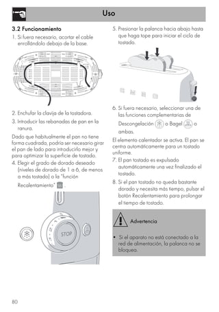 Uso
80
3.2 Funcionamiento
1. Si fuera necesario, acortar el cable
enrollándolo debajo de la base.
2. Enchufar la clavija de la tostadora.
3. Introducir las rebanadas de pan en la
ranura.
Dado que habitualmente el pan no tiene
forma cuadrada, podría ser necesario girar
el pan de lado para introducirlo mejor y
para optimizar la superficie de tostado.
4. Elegir el grado de dorado deseado
(niveles de dorado de 1 a 6, de menos
a más tostado) o la “función
Recalentamiento” .
5. Presionar la palanca hacia abajo hasta
que haga tope para iniciar el ciclo de
tostado.
6. Si fuera necesario, seleccionar una de
las funciones complementarias de
Descongelación o Bagel o
ambas.
El elemento calentador se activa. El pan se
centra automáticamente para un tostado
uniforme.
7. El pan tostado es expulsado
automáticamente una vez finalizado el
tostado.
8. Si el pan tostado no queda bastante
dorado y necesita más tiempo, pulsar el
botón Recalentamiento para prolongar
el tiempo de tostado.
Advertencia
• Si el aparato no está conectado a la
red de alimentación, la palanca no se
bloquea.
 