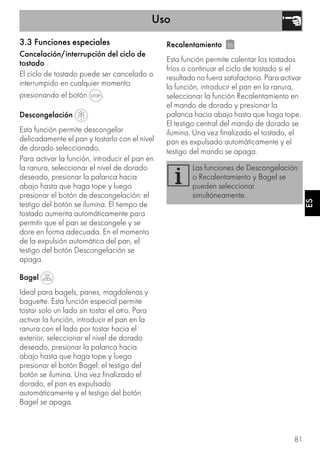 Uso
81
ESES
3.3 Funciones especiales
Cancelación/interrupción del ciclo de
tostado
El ciclo de tostado puede ser cancelado o
interrumpido en cualquier momento
presionando el botón .
Descongelación
Esta función permite descongelar
delicadamente el pan y tostarlo con el nivel
de dorado seleccionado.
Para activar la función, introducir el pan en
la ranura, seleccionar el nivel de dorado
deseado, presionar la palanca hacia
abajo hasta que haga tope y luego
presionar el botón de descongelación: el
testigo del botón se ilumina. El tiempo de
tostado aumenta automáticamente para
permitir que el pan se descongele y se
dore en forma adecuada. En el momento
de la expulsión automática del pan, el
testigo del botón Descongelación se
apaga.
Bagel
Ideal para bagels, panes, magdalenas y
baguette. Esta función especial permite
tostar solo un lado sin tostar el otro. Para
activar la función, introducir el pan en la
ranura con el lado por tostar hacia el
exterior, seleccionar el nivel de dorado
deseado, presionar la palanca hacia
abajo hasta que haga tope y luego
presionar el botón Bagel: el testigo del
botón se ilumina. Una vez finalizado el
dorado, el pan es expulsado
automáticamente y el testigo del botón
Bagel se apaga.
Recalentamiento
Esta función permite calentar los tostados
fríos o continuar el ciclo de tostado si el
resultado no fuera satisfactorio. Para activar
la función, introducir el pan en la ranura,
seleccionar la función Recalentamiento en
el mando de dorado y presionar la
palanca hacia abajo hasta que haga tope.
El testigo central del mando de dorado se
ilumina. Una vez finalizado el tostado, el
pan es expulsado automáticamente y el
testigo del mando se apaga.
Las funciones de Descongelación
o Recalentamiento y Bagel se
pueden seleccionar
simultáneamente.
 