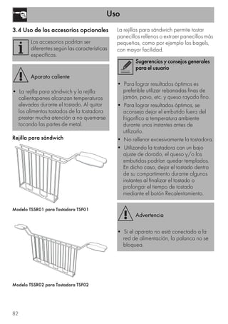 Uso
82
3.4 Uso de los accesorios opcionales
Rejilla para sándwich
Modelo TSSR01 para Tostadora TSF01
Modelo TSSR02 para Tostadora TSF02
La rejillas para sándwich permite tostar
panecillos rellenos o extraer panecillos más
pequeños, como por ejemplo los bagels,
con mayor facilidad.
Los accesorios podrían ser
diferentes según las características
específicas.
Aparato caliente
• La rejilla para sándwich y la rejilla
calientapanes alcanzan temperaturas
elevadas durante el tostado. Al quitar
los alimentos tostados de la tostadora
prestar mucha atención a no quemarse
tocando las partes de metal.
Sugerencias y consejos generales
para el usuario
• Para lograr resultados óptimos es
preferible utilizar rebanadas finas de
jamón, pavo, etc. y queso rayado fino.
• Para lograr resultados óptimos, se
aconseja dejar el embutido fuera del
frigorífico a temperatura ambiente
durante unos instantes antes de
utilizarlo.
• No rellenar excesivamente la tostadora.
• Utilizando la tostadora con un bajo
ajuste de dorado, el queso y/o los
embutidos podrían quedar templados.
En dicho caso, dejar el tostado dentro
de su compartimento durante algunos
instantes al finalizar el tostado o
prolongar el tiempo de tostado
mediante el botón Recalentamiento.
Advertencia
• Si el aparato no está conectado a la
red de alimentación, la palanca no se
bloquea.
 
