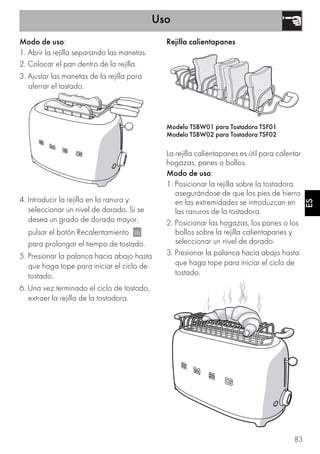 Uso
83
ESES
Modo de uso:
1. Abrir la rejilla separando las manetas.
2. Colocar el pan dentro de la rejilla.
3. Ajustar las manetas de la rejilla para
aferrar el tostado.
4. Introducir la rejilla en la ranura y
seleccionar un nivel de dorado. Si se
desea un grado de dorado mayor,
pulsar el botón Recalentamiento
para prolongar el tiempo de tostado.
5. Presionar la palanca hacia abajo hasta
que haga tope para iniciar el ciclo de
tostado.
6. Una vez terminado el ciclo de tostado,
extraer la rejilla de la tostadora.
Rejilla calientapanes
Modelo TSBW01 para Tostadora TSF01
Modelo TSBW02 para Tostadora TSF02
La rejilla calientapanes es útil para calentar
hogazas, panes o bollos.
Modo de uso:
1. Posicionar la rejilla sobre la tostadora
asegurándose de que los pies de hierro
en las extremidades se introduzcan en
las ranuras de la tostadora.
2. Posicionar las hogazas, los panes o los
bollos sobre la rejilla calientapanes y
seleccionar un nivel de dorado.
3. Presionar la palanca hacia abajo hasta
que haga tope para iniciar el ciclo de
tostado.
 