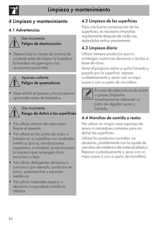 Limpieza y mantenimiento
84
4 Limpieza y mantenimiento
4.1 Advertencias
4.2 Limpieza de las superficies
Para una buena conservación de las
superficies, es necesario limpiarlas
regularmente después de cada uso,
dejándolas enfriar previamente.
4.3 Limpieza diaria
Utilizar siempre productos que no
contengan sustancias abrasivas o ácidas a
base de cloro.
Verter el producto sobre un paño húmedo y
pasarlo por la superficie, repasar
cuidadosamente y secar con un trapo
suave o con un paño de microfibra.
4.4 Manchas de comida o restos
No utilizar en ningún caso esponjas de
acero ni rascadores cortantes para no
dañar las superficies.
Utilizar los productos normales, no
abrasivos, posiblemente con la ayuda de
utensilios de madera o de material plástico.
Repasar cuidadosamente y secar con un
trapo suave o con un paño de microfibra.
Uso incorrecto
Peligro de electrocución
• Desenchufar la clavija de la toma de
corriente antes de limpiar la tostadora,
la bandeja recogemigas y los
accesorios opcionales.
Aparato caliente
Peligro de quemaduras
• Dejar enfriar el aparato y los accesorios
opcionales antes de limpiarlos.
Uso incorrecto
Riesgo de daños a las superficies
• No utilizar chorros de vapor para
limpiar el aparato.
• No utilizar en las partes de acero o
tratadas en su superficie con acabados
metálicos (por ej. anodizaciones,
niquelados, cromados), productos para
la limpieza que contengan cloro,
amoniaco o lejía.
• No utilizar detergentes abrasivos o
corrosivos (por ejemplo, productos en
polvo, quitamanchas y esponjas
metálicas).
• No utilizar materiales ásperos o
abrasivos ni rascadores metálicos
afilados.
En caso de salpicaduras de aceite
o grasas, limpiarlas
inmediatamente utilizando un
paño de algodón suave y
húmedo.
 