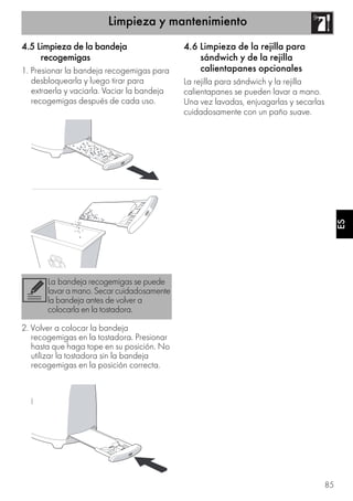 Limpieza y mantenimiento
85
ESES
4.5 Limpieza de la bandeja
recogemigas
1. Presionar la bandeja recogemigas para
desbloquearla y luego tirar para
extraerla y vaciarla. Vaciar la bandeja
recogemigas después de cada uso.
2. Volver a colocar la bandeja
recogemigas en la tostadora. Presionar
hasta que haga tope en su posición. No
utilizar la tostadora sin la bandeja
recogemigas en la posición correcta.
4.6 Limpieza de la rejilla para
sándwich y de la rejilla
calientapanes opcionales
La rejilla para sándwich y la rejilla
calientapanes se pueden lavar a mano.
Una vez lavadas, enjuagarlas y secarlas
cuidadosamente con un paño suave.
La bandeja recogemigas se puede
lavaramano.Secarcuidadosamente
la bandeja antes de volver a
colocarla en la tostadora.
 
