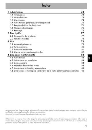 Índice
73
ESES
1 Advertencias 74
1.1 Introducción 74
1.2 Manual de uso 74
1.3 Uso previsto 74
1.4 Advertencias generales para la seguridad 75
1.5 Responsabilidad del fabricante 76
1.6 Placa de identificación 76
1.7 Reciclaje 76
2 Descripción 77
2.1 Descripción del producto 77
2.2 Panel de mandos 78
3 Uso 79
3.1 Antes del primer uso 79
3.2 Funcionamiento 80
3.3 Funciones especiales 81
3.4 Uso de los accesorios opcionales 82
4 Limpieza y mantenimiento 84
4.1 Advertencias 84
4.2 Limpieza de las superficies 84
4.3 Limpieza diaria 84
4.4 Manchas de comida o restos 84
4.5 Limpieza de la bandeja recogemigas 85
4.6 Limpieza de la rejilla para sándwich y de la rejilla calientapanes opcionales 85
Aconsejamos leer detenidamente este manual que contiene todas las indicaciones para mantener inalteradas las
cualidades estéticas y funcionales del aparato adquirido.
Para más información sobre el producto: www.smeg.com
El fabricante se reserva el derecho a aportar sin aviso previo todas las modificaciones que considere útiles para la
mejora de sus propios productos. Las ilustraciones y las descripciones contenidas en este manual no comprometen,
por tanto, al fabricante y tienen un valor meramente indicativo.
 