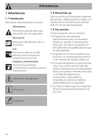 Advertencias
74
1 Advertencias
1.1 Introducción
Información importante para el usuario:
1.2 Manual de uso
Este manual de uso forma parte integrante
del aparato y debe guardarse íntegro y al
alcance de la mano del usuario durante
todo el ciclo de vida del aparato.
1.3 Uso previsto
• Usar el aparato solo en interiores.
• El aparato ha sido diseñado
específicamente para uso doméstico.
Puede ser utilizado únicamente para
tostar pan. No utilizar el aparato con
fines diferentes de aquellos para los que
ha sido diseñado.
• El aparato no ha sido concebido para
funcionar con temporizadores externos
o con sistemas de mando a distancia.
• El uso de este aparato no está permitido
a los niños a partir de los 8 años de
edad y a las personas con capacidades
físicas, sensoriales o mentales reducidas
o con falta de experiencia y
conocimiento, supervisados o
enseñados por personas adultas y
responsables para su seguridad.
• Los niños no deben jugar con el aparato.
Tener el aparato fuera del alcance de
los niños.
Advertencias
Información general sobre este
manual de uso y de seguridad.
Descripción
Descripción del aparato y de sus
accesorios.
Uso
Información sobre el uso del
aparato y de los accesorios,
consejos para la cocción.
Limpieza y mantenimiento
Información para limpiar
correctamente el aparato y para su
mantenimiento.
Advertencia de seguridad
Información
Sugerencia
 