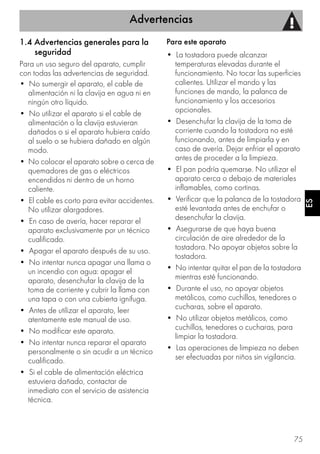 Advertencias
75
ESES
1.4 Advertencias generales para la
seguridad
Para un uso seguro del aparato, cumplir
con todas las advertencias de seguridad.
• No sumergir el aparato, el cable de
alimentación ni la clavija en agua ni en
ningún otro líquido.
• No utilizar el aparato si el cable de
alimentación o la clavija estuvieran
dañados o si el aparato hubiera caído
al suelo o se hubiera dañado en algún
modo.
• No colocar el aparato sobre o cerca de
quemadores de gas o eléctricos
encendidos ni dentro de un horno
caliente.
• El cable es corto para evitar accidentes.
No utilizar alargadores.
• En caso de avería, hacer reparar el
aparato exclusivamente por un técnico
cualificado.
• Apagar el aparato después de su uso.
• No intentar nunca apagar una llama o
un incendio con agua: apagar el
aparato, desenchufar la clavija de la
toma de corriente y cubrir la llama con
una tapa o con una cubierta ignífuga.
• Antes de utilizar el aparato, leer
atentamente este manual de uso.
• No modificar este aparato.
• No intentar nunca reparar el aparato
personalmente o sin acudir a un técnico
cualificado.
• Si el cable de alimentación eléctrica
estuviera dañado, contactar de
inmediato con el servicio de asistencia
técnica.
Para este aparato
• La tostadora puede alcanzar
temperaturas elevadas durante el
funcionamiento. No tocar las superficies
calientes. Utilizar el mando y las
funciones de mando, la palanca de
funcionamiento y los accesorios
opcionales.
• Desenchufar la clavija de la toma de
corriente cuando la tostadora no esté
funcionando, antes de limpiarla y en
caso de avería. Dejar enfriar el aparato
antes de proceder a la limpieza.
• El pan podría quemarse. No utilizar el
aparato cerca o debajo de materiales
inflamables, como cortinas.
• Verificar que la palanca de la tostadora
esté levantada antes de enchufar o
desenchufar la clavija.
• Asegurarse de que haya buena
circulación de aire alrededor de la
tostadora. No apoyar objetos sobre la
tostadora.
• No intentar quitar el pan de la tostadora
mientras esté funcionando.
• Durante el uso, no apoyar objetos
metálicos, como cuchillos, tenedores o
cucharas, sobre el aparato.
• No utilizar objetos metálicos, como
cuchillos, tenedores o cucharas, para
limpiar la tostadora.
• Las operaciones de limpieza no deben
ser efectuadas por niños sin vigilancia.
 