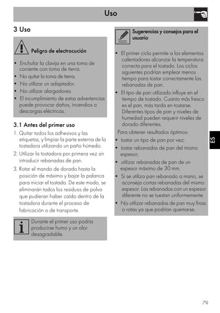 Uso
79
ESES
3 Uso
3.1 Antes del primer uso
1. Quitar todos los adhesivos y las
etiquetas, y limpiar la parte externa de la
tostadora utilizando un paño húmedo.
2. Utilizar la tostadora por primera vez sin
introducir rebanadas de pan.
3. Rotar el mando de dorado hasta la
posición de máximo y bajar la palanca
para iniciar el tostado. De este modo, se
eliminarán todos los residuos de polvo
que pudieran haber caído dentro de la
tostadora durante el proceso de
fabricación o de transporte.
Peligro de electrocución
• Enchufar la clavija en una toma de
corriente con toma de tierra.
• No quitar la toma de tierra.
• No utilizar un adaptador.
• No utilizar alargadores.
• El incumplimiento de estas advertencias
puede provocar daños, incendios o
descargas eléctricas.
Durante el primer uso podría
producirse humo y un olor
desagradable.
Sugerencias y consejos para el
usuario
• El primer ciclo permite a los elementos
calentadores alcanzar la temperatura
correcta para el tostado. Los ciclos
siguientes podrían emplear menos
tiempo para tostar correctamente las
rebanadas de pan.
• El tipo de pan utilizado influye en el
tiempo de tostado. Cuanto más fresco
es el pan, más tarda en tostarse.
Diferentes tipos de pan y niveles de
humedad pueden requerir niveles de
dorado diferentes.
Para obtener resultados óptimos:
• tostar un tipo de pan por vez;
• tostar rebanadas de pan del mismo
espesor;
• utilizar rebanadas de pan de un
espesor máximo de 30 mm.
• Si se utiliza pan rebanado a mano, se
aconseja cortas rebanadas del mismo
espesor. Las rebanadas con un espesor
diferente no se tuestan uniformemente.
• No utilizar rebanadas de pan muy finas
o rotas ya que podrían quemarse.
 