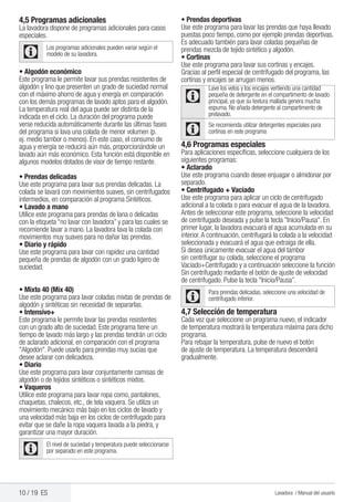 10 / 19 ES Lavadora / Manual del usuario
4,5 Programas adicionales
La lavadora dispone de programas adicionales para casos
especiales.
C
Los programas adicionales pueden variar según el
modelo de su lavadora.
• Algodón económico
Este programa le permite lavar sus prendas resistentes de
algodón y lino que presenten un grado de suciedad normal
con el máximo ahorro de agua y energía en comparación
con los demás programas de lavado aptos para el algodón.
La temperatura real del agua puede ser distinta de la
indicada en el ciclo. La duración del programa puede
verse reducida automáticamente durante las últimas fases
del programa si lava una colada de menor volumen (p.
ej. medio tambor o menos). En este caso, el consumo de
agua y energía se reducirá aún más, proporcionándole un
lavado aún más económico. Esta función está disponible en
algunos modelos dotados de visor de tiempo restante.
• Prendas delicadas
Use este programa para lavar sus prendas delicadas. La
colada se lavará con movimientos suaves, sin centrifugados
intermedios, en comparación al programa Sintéticos.
• Lavado a mano
Utilice este programa para prendas de lana o delicadas
con la etiqueta “no lavar con lavadora” y para las cuales se
recomiende lavar a mano. La lavadora lava la colada con
movimientos muy suaves para no dañar las prendas.
• Diario y rápido
Use este programa para lavar con rapidez una cantidad
pequeña de prendas de algodón con un grado ligero de
suciedad.
• Mixto 40 (Mix 40)
Use este programa para lavar coladas mixtas de prendas de
algodón y sintéticas sin necesidad de separarlas.
• Intensivo+
Este programa le permite lavar las prendas resistentes
con un grado alto de suciedad. Este programa tiene un
tiempo de lavado más largo y las prendas tendrán un ciclo
de aclarado adicional, en comparación con el programa
"Algodón". Puede usarlo para prendas muy sucias que
desee aclarar con delicadeza.
• Diario
Use este programa para lavar conjuntamente camisas de
algodón o de tejidos sintéticos o sintéticos mixtos.
• Vaqueros
Utilice este programa para lavar ropa como, pantalones,
chaquetas, chalecos, etc., de tela vaquera. Se utiliza un
movimiento mecánico más bajo en los ciclos de lavado y
una velocidad más baja en los ciclos de centrifugado para
evitar que se dañe la ropa vaquera lavada a la piedra, y
garantizar una mayor duración.
C
El nivel de suciedad y temperatura puede seleccionarse
por separado en este programa.
• Prendas deportivas
Use este programa para lavar las prendas que haya llevado
puestas poco tiempo, como por ejemplo prendas deportivas.
Es adecuado también para lavar coladas pequeñas de
prendas mezcla de tejido sintético y algodón.
• Cortinas
Use este programa para lavar sus cortinas y encajes.
Gracias al perfil especial de centrifugado del programa, las
cortinas y encajes se arrugan menos.
C
Lave los velos y los encajes vertiendo una cantidad
pequeña de detergente en el compartimento de lavado
principal, ya que su textura mallada genera mucha
espuma. No añada detergente al compartimento de
prelavado.
C
Se recomienda utilizar detergentes especiales para
cortinas en este programa
4,6 Programas especiales
Para aplicaciones específicas, seleccione cualquiera de los
siguientes programas:
• Aclarado
Use este programa cuando desee enjuagar o almidonar por
separado.
• Centrifugado + Vaciado
Use este programa para aplicar un ciclo de centrifugado
adicional a la colada o para evacuar el agua de la lavadora.
Antes de seleccionar este programa, seleccione la velocidad
de centrifugado deseada y pulse la tecla "Inicio/Pausa". En
primer lugar, la lavadora evacuará el agua acumulada en su
interior.A continuación, centrifugará la colada a la velocidad
seleccionada y evacuará el agua que extraiga de ella.
Si desea únicamente evacuar el agua del tambor
sin centrifugar su colada, seleccione el programa
Vaciado+Centrifugado y a continuación seleccione la función
Sin centrifugado mediante el botón de ajuste de velocidad
de centrifugado. Pulse la tecla "Inicio/Pausa”.
C
Para prendas delicadas, seleccione una velocidad de
centrifugado inferior.
4,7 Selección de temperatura
Cada vez que seleccione un programa nuevo, el indicador
de temperatura mostrará la temperatura máxima para dicho
programa.
Para rebajar la temperatura, pulse de nuevo el botón
de ajuste de temperatura. La temperatura descenderá
gradualmente.
 