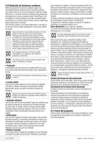 13 / 19 ES Lavadora / Manual del usuario
4,10 Selección de funciones auxiliares
Utilice las siguientes funciones auxiliares según sus
necesidades diarias. Seleccione las funciones auxiliares
que desee antes de dar inicio al programa.Además, puede
seleccionar o cancelar funciones auxiliares adecuadas para
el programa en curso sin pulsar la tecla "Inicio/Pausa" con
la lavadora en funcionamiento. Para ello, la lavadora debe
encontrarse en un paso anterior al de la función auxiliar que
desee seleccionar o cancelar.
Si la función auxiliar no se puede seleccionar o cancelar, la
luz de esa función auxiliar parpadeará 3 veces para alertar
al usuario.
C
Algunas funciones no se pueden seleccionar al mismo
tiempo. Si antes de poner en marcha la lavadora
selecciona una segunda función auxiliar que entra
en conflicto con una función seleccionada en primer
lugar, la función seleccionada en primer lugar quedará
cancelada y la seleccionada en segundo lugar será
la que permanecerá activa. Por ejemplo, si desea
seleccionar Lavado rápido tras haber seleccionado
Prelavado, la función Prelavado será cancelada y la
función Lavado rápido permanecerá activa.
C
No es posible seleccionar una función auxiliar
incompatible con el programa. (Ver la tabla de
programas y consumos.)
C
Los botones de las funciones auxiliares pueden variar
según el modelo de su lavadora.
• Prelavado
El prelavado sólo vale la pena si la colada está muy sucia.
Si no utiliza prelavado ahorrará energía, agua, detergente y
tiempo.
C
Se recomienda el prelavado sin detergente para encajes
y cortinas.
• Lavado rápido
Esta función puede utilizarse con los programas Algodón
y Sintéticos. Reduce el tiempo de lavado para coladas
ligeramente sucias y también el número de pasos de
enjuague.
C
Siempre que seleccione esta función auxiliar, cargue la
lavadora a la mitad de la capacidad máxima indicada en
la tabla de programas.
• Aclarado adicional
Esta función permite que la lavadora haga otro aclarado, que
se añade al aclarado ya realizado tras el lavado principal.
De este modo, se puede reducir el riesgo para las pieles
delicadas (bebés, personas alérgicas, etc.) por la mínima
cantidad de restos de detergente que permanece en la
colada.
• Antiarrugas
Esta función mitiga la formación de arrugas en las prendas
durante el lavado. El movimiento del tambor se reduce y la
velocidad de centrifugado se limita para evitar la formación
de arrugas.Además, el lavado se realiza con una mayor
cantidad de agua. Utilice esta función para las prendas
delicadas que se arruguen con facilidad.
• Retener aclarado
Si no desea sacar la colada de inmediato una vez finalizado
el programa, puede usar la función "Mantener el aclarado"
para mantener la colada en el agua de aclarado final y así
evitar que las prendas se arruguen cuando no haya agua en
la lavadora. Pulse el botón "Inicio/Pausa" después de este
proceso si desea evacuar el agua sin centrifugar su colada.
El programa se reanudará y completará una vez evacuada
el agua.
SI desea centrifugar la colada en remojo, ajuste la velocidad
de centrifugado y pulse el botón "Inicio/Pausa".
El programa se reanuda. El agua se evacúa, la colada se
centrifuga y el programa llega a su fin.
Inicio demorado (solo en algunos modelos)
La función Inicio demorado permite retrasar la hora de inicio
del programa 3, 6 o 9 horas.
C
No utilice detergentes líquidos con la función de inicio
demorado, Existe el riesgo de manchar las prendas.
Abra la puerta de carga, deposite la colada, añada
detergente, etc. Seleccione el programa de lavado, la
temperatura, la velocidad de centrifugado y, si es necesario,
las funciones auxiliares que desee. Seleccione el tiempo de
demora que desee pulsando el botón Inicio demorado.Al
pulsar el botón una vez, seleccionará el retardo de 3 horas.
Al pulsar nuevamente el botón, seleccionará el retardo de 6
horas, y si lo pulsa una tercera vez, seleccionará el retardo
de 9 horas. Si pulsa nuevamente el botón Inicio demorado,
la función de inicio demorado será cancelada. Pulse la
tecla "Inicio/Pausa”. Cada 3 horas, la luz del periodo de
inicio demorado consumido se apagará y se encenderá la
luz correspondiente al siguiente periodo de demora. Al final
de la cuenta atrás, todas las luces de inicio demorado se
apagarán y el programa seleccionado dará comienzo.
C
Durante el tiempo de demora, puede añadir prendas a la
colada si lo desea.
Cambio del tiempo de inicio demorado
Pulse el botón Inicio demorado. Cada vez que pulse el botón,
el periodo cambiará en incrementos de 3 horas y la luz del
periodo de inicio demorado seleccionado se iluminará.
Cancelación de la función Inicio demorado
Si desea cancelar la cuenta atrás e iniciar el programa de
inmediato:
Ponga el periodo de inicio demorado a cero (todas las
luces de los periodos de inicio demorado se apagarán)
o seleccione algún programa mediante el selector de
programas. De esta manera la función de inicio demorado
quedará cancelada. La luz Finalizar/Cancelar parpadeará
de forma continua. A continuación, seleccione de nuevo el
programa que desee ejecutar. Pulse la tecla "Inicio/Pausa"
para iniciar el programa.
4,11 Inicio del programa
Pulse la tecla "Inicio/Pausa" para iniciar el programa. La luz
de seguimiento de programa se encenderá, indicando el
inicio del programa.
 
