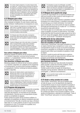14 / 19 ES Lavadora / Manual del usuario
C
Si no inicia ningún programa o no pulsa ninguna tecla
en el plazo de 1 minuto durante el proceso de selección
de programa, la lavadora cambiará al modo de pausa y
se reducirá el nivel de iluminación de los indicadores de
temperatura, velocidad y puerta de carga. Se apagarán
también otras luces e indicadores. Una vez haya girado
el selector de programas o haya pulsado algún botón,
las luces indicadoras y los indicadores volverán a
encenderse.
4,12 Bloqueo para niños
Use la función de bloqueo para niños para evitar que los
niños manipulen la lavadora. De esta manera evitará que
puedan introducir modificaciones en el programa en curso.
C
Si gira el selector de programas con el bloqueo para
niños activo, la pantalla muestra el mensaje "Con". El
bloqueo para niños no permitirá realizar ningún cambio
en los programas ni en la temperatura, velocidad y
funciones auxiliares seleccionadas.
C
Si el bloqueo para niños está activo, el programa
previamente seleccionado seguirá en funcionamiento
aunque seleccione otro programa mediante el selector
de programas.
C
Cuando el bloqueo para niños esté activo y la lavadora
esté en funcionamiento, puede poner la lavadora
en el modo Pausa sin desactivar el bloqueo para
niños llevando el selector de programas a la posición
Encendido/Apagado.Al volver a girar posteriormente el
selector de programas, el programa se reanudará.
Para activar el bloqueo para niños:
Mantenga pulsados los botones de las funciones auxiliares
1 y 2 durante 3 segundos. Las luces de las funciones
auxiliares 1 y 2 parpadearán mientras mantenga los botones
pulsados durante 3 segundos.
Para desactivar el bloqueo para niños:
Mantenga pulsados los botones de las funciones auxiliares
1 y 2 durante 3 segundos con cualquiera de los programas
en funcionamiento. Las luces de las funciones auxiliares 1
y 2 parpadearán mientras mantenga los botones pulsados
durante 3 segundos.
C
Además del método anterior, puede desactivar el
bloqueo para niños si no hay ningún programa en
ejecución llevando el selector de programas a la
posición Encendido/Apagado y seleccionando a
continuación otro programa.
C
Una vez restablecido el fluido eléctrico tras un corte del
mismo o al desenchufar y volver a enchufar la lavadora,
el bloqueo para niños permanecerá activado cuando la
lavadora reanude su funcionamiento.
4,13 Progreso del programa
El indicador de seguimiento de programa permite comprobar
el progreso de un programa en curso.Al comienzo de
cada paso del programa, se encenderá el LED indicador
correspondiente, mientras que el correspondiente al paso
anterior ya completado se apagará.
Puede cambiar los ajustes de las funciones auxiliares, la
velocidad y la temperatura sin detener el programa que esté
en funcionamiento. Para ello, el cambio que vaya a introducir
debe estar en un paso posterior al paso en que se encuentre
el programa en curso. Si el cambio no es posible, la luz
pertinente parpadeará tres veces.
C
Si la lavadora no pasa al centrifugado, es posible
que la función Retener aclarado esté activa o que el
sistema de detección automática de desequilibrio de la
carga se haya activado debido a un desequilibrio en la
distribución de la colada en la lavadora.
4,14 Bloqueo de la puerta de carga
La puerta de carga dispone de un sistema de bloqueo que
evita que la puerta se abra cuando el nivel de agua en el
tambor desaconseje su apertura.
La luz de la puerta de carga empezará a parpadear al poner
la lavadora en el modo de pausa. La lavadora comprueba
el nivel del agua en el interior del tambor. Si el nivel del
agua es adecuado, la luz de la puerta de carga se quedará
iluminada permanentemente en un plazo de 1 a 2 minutos y
la puerta de carga podrá abrirse.
Si el nivel de agua no es el adecuado, la luz de la puerta de
carga se apagará y la puerta no podrá abrirse. Si de todas
formas tiene que abrir la puerta de carga aunque la luz de la
puerta de carga esté apagada, deberá cancelar el programa
en curso, vea la sección "Cancelación del programa".
Modificación de las selecciones
una vez iniciado el programa
Paso de la lavadora al modo en espera
Pulse la tecla "Inicio/Pausa" para pasar la lavadora al modo
en espera mientras haya un programa en curso. La luz
correspondiente al paso en el que se encuentra la lavadora
comenzará a parpadear en el indicador de seguimiento de
programa para indicar que la lavadora ha pasado al modo
en espera.
Asimismo, cuando la puerta esté lista para su apertura,
tanto la luz de la puerta de carga como la luz del paso del
programa se iluminarán permanentemente.
Cambio de los ajustes de velocidad y temperatura
para funciones auxiliares
Dependiendo del paso que haya alcanzado el programa,
podrá cancelar o activar las funciones auxiliares; vea la
sección "Selección de funciones auxiliares".
También puede cambiar los ajuste de temperatura y
velocidad; vea las secciones "Selección de la velocidad de
centrifugado" y "Selección de temperatura".
C
Si no se permite ningún cambio, la luz pertinente
parpadeará tres veces.
4.15 Añadir o retirar prendas de la colada
Pulse el botón “Inicio/Pausa” para que la lavadora pase
al modo de pausa. La luz de seguimiento de programa
correspondiente al paso en el que la lavadora ha pasado al
modo de pausa parpadeará. Espere hasta que la puerta de
carga pueda abrirse.Abra la puerta de carga y añada o retire
prendas de la colada. Cierre la puerta de carga. Realice
los cambios que desee en las funciones auxiliares y en los
ajustes de temperatura y velocidad de centrifugado. Pulse el
botón "Inicio/Pausa" para poner en marcha la lavadora.
 