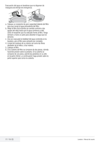 17 / 19 ES Lavadora / Manual del usuario
Evacuación del agua en lavadoras que no disponen de
manguera de drenaje de emergencia:
a.	Coloque un recipiente de gran capacidad delante del filtro
para que recoja el agua procedente del filtro.
b.	Afloje el filtro de la bomba (en sentido contrario a las
agujas del reloj) hasta que el agua comience a salir.
Llene el recipiente que ha colocado frente al filtro.Tenga
siempre a mano un paño para absorber el agua que se
derrame.
c.	Una vez evacuada la totalidad del agua contenida en la
lavadora, gire el filtro para extraerlo por completo.
4.	Limpie los residuos de su interior así como las fibras
alrededor de la hélice, si las hubiera.
5.	Coloque el filtro.
6.	Si la cubierta del filtro se compone de dos piezas, ciérrela
haciendo presión sobre la pestaña. Si la cubierta se
compone de una pieza, asiente las pestañas en su sitio
en la parte inferior y a continuación haga presión sobre la
parte superior para cerrar la cubierta.
 