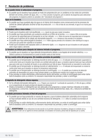 19 / 19 ES Lavadora / Manual del usuario
7	 Resolución de problemas
No se puede iniciar ni seleccionar el programa.
•	 Es posible que la lavadora haya pasado al modo de autoprotección por un problema en las redes de suministro
(tensión de la línea, presión de agua, etc.) >>>Para cancelar el programa, gire el selector de programas para seleccionar
otro programa. El programa anterior se cancelará. (Ver “Cancelación del programa”.)
Agua en la lavadora.
•	 Es posible que haya quedado algo de agua en el interior de la lavadora como consecuencia de los procesos de
control de calidad aplicados durante la fase de producción. >>> No se trata de una anomalía, el agua no es nociva para
la lavadora.
La lavadora vibra o hace ruidos.
•	 Puede que la lavadora esté mal equilibrada. >>> Ajuste los pies para nivelar la lavadora.
•	 Es posible que haya penetrado una sustancia extraña en el filtro de la bomba. >>> Limpie el filtro de la bomba.
•	 Los pernos de seguridad para el transporte no se han retirado. >>> Retire los pernos de seguridad para el transporte.
•	 Puede que el volumen de la colada sea demasiado pequeño. >>> Introduzca más prendas en la lavadora.
•	 Es posible que haya sobrecargado la lavadora. >>> Retire algunas prendas de la lavadora o bien distribuya la carga a
mano para que quede bien repartida en la lavadora.
•	 Puede que la lavadora esté apoyada sobre un elemento rígido. >>> Asegúrese de que la lavadora no esté apoyada
sobre ningún objeto o elemento.
La lavadora se detuvo poco después de haberse iniciado el programa.
•	 Es posible que la lavadora se haya detenido temporalmente debido a una bajada de la tensión eléctrica. >>>
Volverá a ponerse en funcionamiento en cuanto la tensión vuelva al nivel normal.
No hay cuenta atrás del programa. (En modelos provistos de pantalla)
•	 Es posible que el temporizador se detenga durante la toma de agua. >>> El indicador del temporizador suspenderá la
cuenta atrás hasta que la lavadora haya tomado una cantidad adecuada de agua. La lavadora esperará hasta que haya suficiente
agua para evitar que el resultado del lavado no sea satisfactorio por falta de agua. Posteriormente se reanudará la cuenta atrás.
•	 Es posible que el temporizador se detenga durante el calentamiento. >>> El indicador del temporizador no iniciará la
cuenta atrás hasta que la lavadora no alcance la temperatura seleccionada.
•	 Es posible que el temporizador se detenga durante el centrifugado. >>> Es posible que el sistema de detección
automática de desequilibrio de carga se haya activado debido a una distribución irregular de la colada en el tambor.
•	 Si las prendas no están distribuidas uniformemente dentro del tambor, se omite el centrifugado para evitar dañar
tanto la lavadora como su entorno. Es necesario reacomodar las prendas y volver a centrifugar.
El depósito de detergente rebosa espuma.
•	 Se ha utilizado demasiado detergente. >>> Prepare una mezcla de 1 cucharada de suavizante y ½ litro de agua y viértala
en el compartimento de lavado principal del depósito de detergente.
•	 Añada a la lavadora un detergente que sea adecuado a los programas y cargas máximas indicadas en la tabla
de programas y consumos. Cuando use productos adicionales (quitamanchas, lejías, etc.), reduzca la cantidad de
detergente.
La colada permanece húmeda al final del programa
•	 Es posible que se haya producido un exceso de espuma y que el sistema absorción automática de la espuma
se haya activado debido al uso de una cantidad excesiva de detergente. >>> Utilice la cantidad recomendada de
detergente.
•	 Si las prendas no están distribuidas uniformemente dentro del tambor, se omite el centrifugado para evitar dañar
tanto la lavadora como su entorno. Es necesario reacomodar las prendas y volver a centrifugar.
A ADVERTENCIA: Si las indicaciones de esta sección no le permiten solucionar el problema, póngase en contacto con su
proveedor o bien con un agente de servicio autorizado. Si la lavadora no funciona, jamás trate de repararla por su cuenta.
 