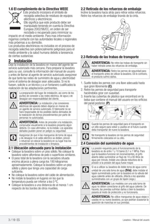 3 / 19 ES Lavadora / Manual del usuario
2	Instalación
Deje la instalación de la lavadora en manos del agente de
servicio autorizado más cercano. Para preparar la lavadora
para su uso, consulte la información del manual de usuario
y antes de llamar al agente de servicio autorizado asegúrese
de que tanto las redes de suministro de agua y electricidad
como el sistema de desagüe sean adecuados. Si no lo
fuesen, solicite a un técnico y a un fontanero cualificados la
realización de las adaptaciones pertinentes.
C
La preparación del lugar de instalación, así como de los
puntos de conexión a las redes eléctrica, de agua y de
desagüe son responsabilidad del cliente.
B
ADVERTENCIA: La instalación y las conexiones
eléctricas del aparato deben dejarse en manos de
un agente de servicio autorizado. El fabricante no se
hará responsable de los posibles daños derivados de
la realización de dichos procedimientos por parte de
personas no autorizadas.
A
ADVERTENCIA: Antes de proceder a la instalación,
compruebe visualmente si la lavadora presenta algún
defecto. En caso afirmativo, no la instale. Los aparatos
dañados pueden poner en peligro su seguridad.
C
Asegúrese de que ni las mangueras de toma de agua
y de desagüe ni el cable eléctrico se doblen, pincen
o retuerzan al colocar la lavadora en su lugar tras los
procedimientos de instalación o limpieza.
2.1 Ubicación adecuada para la instalación
•	 Coloque la lavadora sobre un piso sólido. No coloque la
lavadora sobre alfombras de pelo o superficies similares.
•	 El peso total de la lavadora con la secadora situada
encima alcanza a plena carga los 180 kilogramos
aproximadamente. Coloque la lavadora sobre un piso
sólido y plano que tenga una capacidad de carga
suficiente.
•	 No coloque la lavadora sobre del cable de alimentación.
•	 No instale la lavadora en lugares en los que la
temperatura pueda ser inferior a los 0 ºC.
•	 Coloque la lavadora a una distancia de al menos 1 cm
respecto de los bordes de otros muebles.
2.2 Retirada de los refuerzos de embalaje
Incline la lavadora hacia atrás para retirar estos refuerzos.
Retire los refuerzos de embalaje tirando de la cinta.
2.3 Retirada de las trabas de transporte
A ADVERTENCIA: No retire las trabas de transporte sin
haber retirado antes los refuerzos de embalaje.
A
ADVERTENCIA: Retire los pernos de seguridad para
el transporte antes de utilizar la lavadora. De lo contrario,
el producto sufrirá daños.
1.	Suelte todos los pernos con una llave adecuada hasta
que giren libremente (C).
2.	Retire los pernos de seguridad para transporte
haciéndolos girar con suavidad.
3.	Inserte las cubiertas de plástico que encontrará en la
bolsa que contiene el manual del usuario en los orificios
del panel posterior. (P)
C
Guarde los pernos de seguridad para el transporte en
un sitio seguro para volver a usarlos en el futuro cuando
deba transportar de nuevo la lavadora.
C No transporte la lavadora sin los pernos de seguridad
firmemente colocados en su sitio.
2.4 Conexión del suministro de agua
C
La presión requerida para el funcionamiento de la
lavadora es de entre 1 y 10 bares (0,1 a 1 MPa). Para
que la lavadora funcione sin inconvenientes, el grifo
abierto debe suministrar un flujo de 10 a 80 litros de
agua por minuto. Instale una válvula reductora de la
presión si la presión del agua fuese mayor.
C
Si va a utilizar su lavadora de doble toma de agua como
unidad de una sola toma de agua (fría), debe instalar el
tapón suministrado junto con la lavadora en la válvula del
agua caliente antes de utilizarla. (Afecta a los aparatos
suministrados con un grupo de tapón ciego.)
A
ADVERTENCIA: Los modelos con una sola toma de
agua no deben conectarse al grifo del agua caliente. De
hacerlo, las prendas sufrirían daños o bien la lavadora
pasaría al modo de protección y no funcionaría.
A
ADVERTENCIA: No utilice mangueras de agua viejas o
usadas en su nueva lavadora, ya que podrían ocasionar la
aparición de manchas en sus prendas.
1.6 El cumplimiento de la Directiva WEEE
Este producto incorpora el símbolo de
recogida selectiva de residuos de equipos
eléctricos y electrónicos.
Ello significa que este producto debe ser
manipulado teniendo en cuenta la Directiva
Europea 2002/96/EC, en orden de ser
reciclado o recuperado para minimizar su
impacto en el medio ambiente. Para mas información
rogamos contacte con las autoridades locales o regionales
más próximas a su domicilio.
Los productos electrónicos no incluidos en el proceso de
recogida selectiva son potencialmente peligrosos para el
medio ambiente y la salud humana debido a laresencia  
de ciertas sustancias
 
