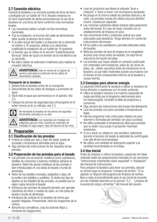 5 / 19 ES Lavadora / Manual del usuario
•	 Lave los productos que lleven la etiqueta “lavar a
máquina” o “lavar a mano” con el programa apropiado.
•	 No ponga en la misma colada las prendas blancas y de
color. Las prendas nuevas de colores oscuros destiñen
mucho. Lávelas por separado.
•	 Las manchas resistentes deben tratarse adecuadamente
antes del lavado. En caso de duda, consulte con un
establecimiento de limpieza en seco.
•	 Use únicamente tintes y productos antical que sean
adecuados para lavadoras.Tenga siempre en cuenta las
instrucciones del envase.
•	 Dé la vuelta a los pantalones y prendas delicadas antes
de lavarlos.
•	 Meta las prendas de lana de Angora en el congelador
durante unas horas antes de lavarlas. De esta forma
reducirá la formación de bolas.
•	 Las prendas que hayan estado en contacto continuado
con materiales como levaduras, polvo de cal, leche en
polvo, etc., deben sacudirse antes de introducirse en la
lavadora, ya que tales materiales pueden acumularse con
el tiempo en los componentes internos de la lavadora y
causar averías.
3.3 Consejos para ahorrar energía
La siguiente información le ayudará a utilizar su lavadora de
forma eficiente y respetuosa con el medio ambiente.
•	 Utilice la lavadora siempre a la máxima capacidad de
carga permitida por el programa seleccionado pero
sin sobrecargarla. Consulte la tabla de programas y
consumos.
•	 Siga siempre las instrucciones del envase del detergente.
•	 Lave las prendas con poca suciedad a temperaturas
bajas.
•	 Use los programas más cortos para coladas de poco
volumen o formadas por prendas con poca suciedad.
•	 No utilice prelavado ni temperaturas altas para prendas
que no estén muy sucias ni presenten manchas
resistentes.
•	 Si va a secar su colada en una secadora, seleccione
durante el proceso de lavado la velocidad de centrifugado
más alta de las recomendadas.
•	 No utilice una cantidad de detergente superior a la
cantidad recomendada en el envase.
3.4 Uso inicial
Antes de empezar a utilizar la lavadora, asegúrese de haber
realizado todas las preparaciones indicadas en las secciones
“Instrucciones importantes sobre seguridad” e “Instalación”
del manual de instrucciones.
Para preparar la lavadora para lavar sus prendas, ejecute
en primer lugar el programa “Limpieza de tambor”. Si su
aparato no dispone del programa de limpieza de tambor,
lleve a cabo el procedimiento para el uso inicial de acuerdo
con los métodos descritos en la sección “5.2 	 Limpieza de
la puerta de carga y el tambor” del manual del usuario.
2.7 Conexión eléctrica
Conecte la lavadora a un enchufe provisto de toma de tierra
y protegido por un fusible de 16 A. Nuestra empresa no
se hará responsable de daños provocados por el uso de la
lavadora sin una toma de tierra conforme a las normativas
locales.
•	 Las conexiones deben cumplir con las normativas
nacionales.
•	 Tras la instalación, el enchufe del cable de alimentación
debe quedar al alcance de la mano.
•	 Si el valor actual del fusible o el disyuntor de su domicilio
es inferior a 16 amperios, solicite a un electricista
cualificado la instalación de un fusible de 16 amperios.
•	 La tensión que se indica en la sección “Especificaciones
técnicas” debe ser igual a la tensión de la red eléctrica de
su domicilio.
•	 No utilice cables de extensión ni ladrones para realizar la
conexión eléctrica.
B
ADVERTENCIA: Deje en manos de un agente de
servicio autorizado la sustitución de los cables de
alimentación dañados.
Transporte de la lavadora
1.	Desenchufe la lavadora antes de su transporte.
2.	Desconéctela de las redes de desagüe y suministro de
agua.
3.	Vacíe toda el agua que permanezca en el aparato.Vea
5.5
4.	Coloque los pernos de seguridad para el transporte en el
orden inverso al de su retirada, vea 2.3.
C No transporte la lavadora sin los pernos de seguridad
firmemente colocados en su sitio.
A
ADVERTENCIA: Los materiales de embalaje son
peligrosos para los niños. Guarde los materiales de
embalaje en lugar seguro, lejos del alcance de los niños.
3	Preparación
3.1 Clasificación de las prendas
•	 Ordene la colada por tipo y color del tejido, grado de
suciedad y temperatura admisible para el agua.
•	 Siga siempre las instrucciones de las etiquetas de las
prendas.
3.2 Preparación de las prendas para el lavado
•	 Las prendas con accesorios metálicos como sujetadores,
hebillas de cinturones o botones metálicos dañarán la
lavadora. Retire las piezas metálicas de las prendas o
bien introdúzcalas en una bolsa de lavado o funda de
almohada.
• 	Retire de los bolsillos monedas, bolígrafos o clips, dé
la vuelta a los bolsillos y cepíllelos. Si olvida ese tipo de
objetos en los bolsillos de las prendas, es posible que se
oigan ruidos durante el lavado.
•	 Introduzca las prendas de pequeño tamaño, por ejemplo
calcetines de niños o medias de nylon, en una bolsa de
lavado o funda de almohada.
•	 Introduzca las cortinas en la lavadora de forma que
queden holgadas. Previamente, retire los enganches de la
cortina.
•	 Abroche las cremalleras, cosa los botones flojos y
remiende los desgarrones.
 