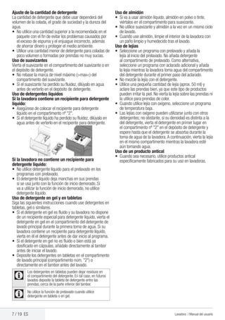 7 / 19 ES Lavadora / Manual del usuario
Ajuste de la cantidad de detergente
La cantidad de detergente que debe usar dependerá del
volumen de la colada, el grado de suciedad y la dureza del
agua.
•	 No utilice una cantidad superior a la recomendada en el
paquete con el fin de evitar los problemas causados por
el exceso de espuma y el enjuague incorrecto, además
de ahorrar dinero y proteger el medio ambiente.
•	 Utilice una cantidad menor de detergente para coladas de
poco volumen o formadas por prendas no muy sucias.
Uso de suavizantes
Vierta el suavizante en el compartimento del suavizante o en
el depósito de detergente.
• 	No rebase la marca de nivel máximo (>max<) del
compartimento del suavizante.
• 	Si el suavizante ha perdido su fluidez, dilúyalo en agua
antes de verterlo en el depósito de detergente.
Uso de detergentes líquidos
Si la lavadora contiene un recipiente para detergente
líquido:
•	 Asegúrese de colocar el recipiente para detergente
líquido en el compartimento nº "2".
• 	Si el detergente líquido ha perdido su fluidez, dilúyalo en
agua antes de verterlo en el recipiente para detergente.
Si la lavadora no contiene un recipiente para
detergente líquido:
•	 No utilice detergente líquido para el prelavado en los
programas con prelavado.
•	 El detergente líquido deja manchas en sus prendas
si se usa junto con la función de inicio demorado. Si
va a utilizar la función de inicio demorado, no utilice
detergente líquido.
Uso de detergente en gel y en tabletas
Siga las siguientes instrucciones cuando use detergentes en
tabletas, gel o similares.
•	 Si el detergente en gel es fluido y su lavadora no dispone
de un recipiente especial para detergente líquido, vierta el
detergente en gel en el compartimento del detergente de
lavado principal durante la primera toma de agua. Si su
lavadora contiene un recipiente para detergente líquido,
vierta en él el detergente antes de dar inicio al programa.
•	 Si el detergente en gel no es fluido o bien está ya
dosificado en cápsulas, añádalo directamente al tambor
antes de iniciar el lavado.
•	 Deposite los detergentes en tabletas en el compartimento
de lavado principal (compartimento núm. "2") o
directamente en el tambor antes del lavado.
C
Los detergentes en tabletas pueden dejar residuos en
el compartimento del detergente. En tal caso, en futuros
lavados deposite la tableta de detergente entre las
prendas, cerca de la parte inferior del tambor.
C No utilice la función de prelavado cuando utilice
detergente en tableta o en gel.
Uso de almidón
•	 Si va a usar almidón líquido, almidón en polvo o tinte,
viértalos en el compartimento para suavizante.
•	 No utilice suavizante y almidón a la vez en un mismo ciclo
de lavado.
•	 Cuando use almidón, limpie el interior de la lavadora con
un paño limpio y humedecido tras el lavado.
Uso de lejías
•	 Seleccione un programa con prelavado y añada la
lejía al inicio del prelavado. No añada detergente
al compartimento de prelavado. Como alternativa,
seleccione un programa con aclarado adicional y añada
la lejía mientras la lavadora toma agua del compartimento
del detergente durante el primer paso del aclarado.
•	 No mezcle la lejía con el detergente.
•	 Utilice una pequeña cantidad de lejía (aprox. 50 ml) y
aclare las prendas bien, ya que este tipo de productos
pueden irritar la piel. No vierta la lejía sobre las prendas ni
la utilice para prendas de color.
•	 Cuando utilice lejía con oxígeno, seleccione un programa
de temperatura baja.
•	 Las lejías con oxígeno pueden utilizarse junto con otros
detergentes; no obstante, si su densidad es distinta a la
del detergente, vierta el detergente en primer lugar en
el compartimento nº "2" en el depósito de detergente y
espere hasta que el detergente se absorba durante la
toma de agua de la lavadora.A continuación, vierta la lejía
en el mismo compartimento mientras la lavadora esté
aún tomando agua.
Uso de un producto antical
• 	Cuando sea necesario, utilice productos antical
específicamente fabricados para su uso en lavadoras.
 
