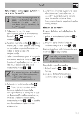 Uso
125
ES
Temporizador con apagado automático
de la zona de cocción
1. Si la zona de cocción no es
seleccionada, pulsar al mismo tiempo
las teclas y , se mostrará el
mensaje .
2. Pulsar de nuevo las teclas y , (si al
menos una zona de cocción está activa)
se encenderá un puntito luminoso que
indica la zona que se está
temporizando.
3. Seleccionar el tiempo para el apagado
automático mediante las teclas y
(mantenerlas pulsadas para un avance
rápido), o seleccionar otra zona
mediante las teclas y .
4. Pulsar al mismo tiempo las teclas y
, hasta que aparezca un puntito
luminoso debajo de la pantalla,
correspondiente a la zona para la cual
se desea modificar el tiempo ajustado.
Una vez seleccionada esta zona,
mediante las teclas o es posible
modificar el tiempo seleccionado
previamente.
5. Al terminar el tiempo ajustado, la placa
de cocción desactivará la zona de
cocción y avisará al usuario con una
serie de señales acústicas. Para
interrumpir este aviso es suficiente pulsar
cualquier tecla.
Bloqueo de los mandos
Después de haber activado la placa de
cocción:
1. pulsar al mismo tiempo las teclas y
/ .
2. Después de la señal acústica de
confirmación pulsar la tecla / .
Los mandos ahora están bloqueados y se
mostrará en las pantallas.
Para desbloquear los mandos:
1. Pulsar las teclas y / al mismo
tiempo,
2. después de la señal acústica de
confirmación pulsar la tecla .
Esta función permite programar el
apagado automático de cada
una de las zonas de cocción al
final de un periodo de tiempo (de
1 a 99 minutos).
Si el temporizador es activado sin
ninguna zona de cocción activa,
se comportará como un
temporizador cuentaminutos.
Una falta de tensión de red
provoca la desactivación del
bloqueo de los mandos.
 