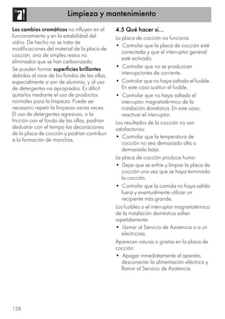 Limpieza y mantenimiento
128
Los cambios cromáticos no influyen en el
funcionamiento y en la estabilidad del
vidrio. De hecho no se trata de
modificaciones del material de la placa de
cocción, sino de simples restos no
eliminados que se han carbonizado.
Se pueden formar superficies brillantes
debidas al roce de los fondos de las ollas,
especialmente si son de aluminio, y al uso
de detergentes no apropiados. Es difícil
quitarlos mediante el uso de productos
normales para la limpieza. Puede ser
necesario repetir la limpieza varias veces.
El uso de detergentes agresivos, o la
fricción con el fondo de las ollas, podrían
deslustrar con el tiempo las decoraciones
de la placa de cocción y podrían contribuir
a la formación de manchas.
4.5 Qué hacer si…
La placa de cocción no funciona:
• Controlar que la placa de cocción esté
conectada y que el interruptor general
esté activado.
• Controlar que no se produzcan
interrupciones de corriente.
• Controlar que no haya saltado el fusible.
En este caso sustituir el fusible.
• Controlar que no haya saltado el
interruptor magnetotérmico de la
instalación doméstica. En este caso,
reactivar el interruptor.
Los resultados de la cocción no son
satisfactorios:
• Controlar que la temperatura de
cocción no sea demasiado alta o
demasiado baja.
La placa de cocción produce humo:
• Dejar que se enfríe y limpiar la placa de
cocción una vez que se haya terminado
la cocción.
• Controlar que la comida no haya salido
fuera y eventualmente utilizar un
recipiente más grande.
Los fusibles o el interruptor magnetotérmico
de la instalación doméstica saltan
repetidamente:
• Llamar al Servicio de Asistencia o a un
electricista.
Aparecen roturas o grietas en la placa de
cocción:
• Apagar inmediatamente el aparato,
desconectar la alimentación eléctrica y
llamar al Servicio de Asistencia.
 
