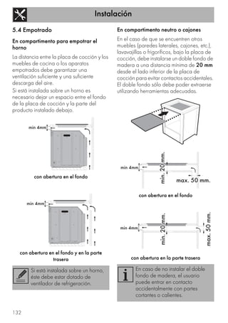 Instalación
132
5.4 Empotrado
En compartimento para empotrar el
horno
La distancia entre la placa de cocción y los
muebles de cocina o los aparatos
empotrados debe garantizar una
ventilación suficiente y una suficiente
descarga del aire.
Si está instalada sobre un horno es
necesario dejar un espacio entre el fondo
de la placa de cocción y la parte del
producto instalado debajo.
con abertura en el fondo
con abertura en el fondo y en la parte
trasera
En compartimento neutro o cajones
En el caso de que se encuentren otros
muebles (paredes laterales, cajones, etc.),
lavavajillas o frigoríficos, bajo la placa de
cocción, debe instalarse un doble fondo de
madera a una distancia mínima de 20 mm
desde el lado inferior de la placa de
cocción para evitar contactos accidentales.
El doble fondo sólo debe poder extraerse
utilizando herramientas adecuadas.
con abertura en el fondo
con abertura en la parte trasera
Si está instalada sobre un horno,
éste debe estar dotado de
ventilador de refrigeración.
En caso de no instalar el doble
fondo de madera, el usuario
puede entrar en contacto
accidentalmente con partes
cortantes o calientes.
 