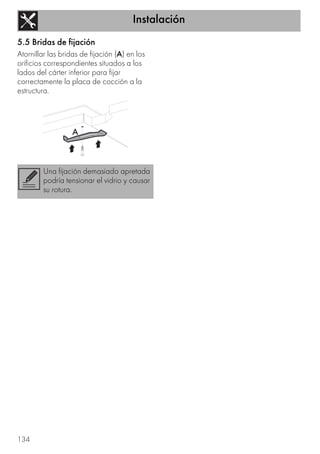 Instalación
134
5.5 Bridas de fijación
Atornillar las bridas de fijación (A) en los
orificios correspondientes situados a los
lados del cárter inferior para fijar
correctamente la placa de cocción a la
estructura.
Una fijación demasiado apretada
podría tensionar el vidrio y causar
su rotura.
 