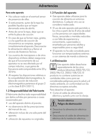 Advertencias
115
ES
Para este aparato
• No colocar nada en el eventual sensor
de presencia de ollas.
• Si está presente, quitar de la tapa los
posibles líquidos que se hayan
derramado antes de abrirlo.
• Antes de cerrar la tapa, dejar que se
enfríe la placa de cocción.
• En caso de que se formen rajas, grietas,
o si la superficie de cocción de
vitrocerámica se rompiese, apagar
inmediatamente el aparato. Desconectar
la alimentación eléctrica y llamar al
servicio de Asistencia Técnica.
• Los usuarios de marcapasos o de otros
dispositivos similares deben asegurarse
de que el funcionamiento de sus
aparatos no se vea afectado por el
campo inductivo, cuya gama de
frecuencia está comprendida entre 20 y
50 kHz.
• Al respetar las disposiciones relativas a
la compatibilidad electromagnética, la
placa de cocción de inducción
electromagnética pertenece al grupo 2
y a la clase B (EN 55011).
1.2 Responsabilidad del fabricante
El fabricante declina toda responsabilidad
por daños sufridos por personas o cosas
ocasionados por:
• uso del aparato distinto al previsto;
• no observancia de las prescripciones
del manual de uso;
• alteración incluso de una sola parte del
aparato;
• utilización de repuestos no originales.
1.3 Función del aparato
• Este aparato debe utilizarse para la
cocción de alimentos en entornos
domésticos. Cualquier otro uso se
considera inadecuado.
• El uso de este aparato está permitido a
los niños a partir de los 8 años de edad
y a las personas con capacidades
físicas, sensoriales o mentales reducidas
o con falta de experiencia y
conocimiento, supervisados o
enseñados por personas adultas y
responsables para su seguridad.
• El aparato no ha sido concebido para
funcionar con temporizadores externos
o con sistemas de mando a distancia.
1.4 Eliminación
Este aparato debe desecharse
separadamente de los otros
residuos (directivas 2002/95/CE,
2002/96/CE, 2003/108/CE). El
producto no contiene sustancias en
cantidades tales como para ser
consideradas peligrosas para la salud y el
medio ambiente, en conformidad con las
directivas europeas actuales.
Para desechar el aparato:
• Cortar el cable de alimentación
eléctrica y quitarlo junto con la clavija.
Tensión eléctrica
Peligro de electrocución
• Desactivar la alimentación eléctrica
general.
• Desconectar el cable de alimentación
eléctrica de la instalación eléctrica.
 
