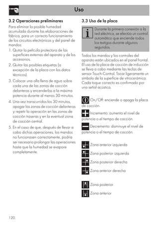 Uso
120
3.2 Operaciones preliminares
Para eliminar la posible humedad
acumulada durante las elaboraciones de
fábrica, para un correcto funcionamiento
de los circuitos electrónicos y del panel de
mandos:
1. Quitar la película protectora de las
superficies externas del aparato y de los
accesorios.
2. Quitar las posibles etiquetas (a
excepción de la placa con los datos
técnicos).
3. Colocar una olla llena de agua sobre
cada una de las zonas de cocción
delanteras y encenderlas a la máxima
potencia durante al menos 30 minutos.
4. Una vez transcurridos los 30 minutos,
apagar las zonas de cocción delanteras
y repetir la operación en las zonas de
cocción traseras y en la eventual zona
de cocción central.
5. En el caso de que, después de llevar a
cabo dichas operaciones, los mandos
no funcionasen correctamente, podría
ser necesario prolongar las operaciones
hasta que la humedad se evapore
completamente.
3.3 Uso de la placa
Todos los mandos y los controles del
aparato están ubicados en el panel frontal.
El uso de la placa de cocción de inducción
se lleva a cabo mediante las teclas de
sensor Touch-Control. Tocar ligeramente un
símbolo de la superficie de vitrocerámica.
Cada toque correcto es confirmado por
una señal acústica.
On/Off: enciende o apaga la placa
de cocción.
Incremento: aumenta el nivel de
potencia o el tiempo de cocción.
Decremento: disminuye el nivel de
potencia o el tiempo de cocción.
Zona anterior izquierda
Zona posterior izquierda
Zona posterior derecha
Zona anterior derecha
Zona posterior
Zona anterior
Durante la primera conexión a la
red eléctrica, se efectúa un control
automático que enciende todos
los testigos durante algunos
segundos.
 